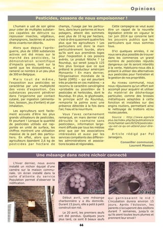 Opinions
66
Pesticides, cessons de nous empoisonner !
Une mésange dans notre nichoir connecté
L'humain a usé de son génie
pour créer de multiples substan-
ces capables de détruire ou
repousser insectes, végétaux,
champignons, bactéries et autres
êtres vivants non désirés.
Alors que depuis l'après-
guerre, plus de 1000 substances
actives ont été mises sur le
marché des pesticides, la
démonstration scientifique
d'impacts graves, tant sur la
santé que les écosystèmes, a
ramené ce nombre à un peu plus
de 300 en Belgique.
M a i s t o u t d e m ê m e ,
l'exposition aux pesticides se
caractérise par une multiplicité
des voies d'exposition. Ces
substances peuvent pénétrer
dans l'organisme par contact
cutané, par ingestion (alimenta-
tion, boisson, jeu d'enfant) et par
inhalation.
Les agriculteurs sont facile-
ment accusés d'être les plus
grands utilisateurs de pesticides.
Et pourtant ! Lorsque la quantité
de pesticides utilisés est rap-
portée en unité de surface, les
chiffres montrent une utilisation
massive de la part des particu-
liers. En effet, alors que les
agriculteurs épandent 2,6 kg de
pesticides par hectare de
champs, l'usage par les particu-
liers, dans leurs parterres et leurs
potagers, atteint des sommets
avec plus de 10 kg par hectare,
c'est-à-dire quasiment quatre fois
plus que les agriculteurs ! Les
particuliers ont donc la main
particulièrement lourde, alors
qu'ils sont aux premières loges
pour l'exposition à ces poisons
avérés. Le produit fétiche ? Le
Roundup, qui serait jusqu'à 125
fois plus toxique que ce que
prétend le producteur américain
Monsanto ! En mars dernier,
l'Organisation mondiale de la
Santé (OMS) – qui est pourtant
très prudente en ces matières – a
reconnu le caractère cancérigène
«probable ou possible» de 5
pesticides et herbicides, dont le
Roundup. En plus, le glyphosate,
le principe actif du Roundup,
remporte la palme avec une
présence détectée à la fois dans
l'air, l'eau et la nourriture.
Vous l'avez certainement
remarqué, en mars dernier s'est
déroulée la «semaine sans
pesticides», information large-
ment diffusée par tous les médias
ainsi que par les associations
intéressées et aussi par les
services compétents des différen-
tes administrations et associa-
tions locales et régionales.
Cette campagne se veut aussi
être un rappel de la nouvelle
législation entrée en vigueur le
1er juin 2014 qui concerne tant
les pouvoirs publics que les
particuliers que nous sommes
tous.
D'ici quelques années, il ne
nous sera plus possible de trouver
dans les commerces un grand
nombre de pesticides réputés
dangereux car ils seront interdits
à la vente. Habituons-nous dès à
présent à utiliser des alternatives
aux pesticides pour l'entretien et
la gestion de nos propriétés.
Au niveau communal, nous
nous réjouissons qu'un effort soit
accompli pour acquérir et utiliser
du matériel de désherbage
particulier, comme des brosses
métalliques adaptées à cette
fonction et installées sur des
engins routiers, permettant ainsi
le nettoyage de trottoirs et/ou
routes pavées.
Source : http://www.agenda
plus.be/index.php/be/publications/a
rticle/habitat-sain/82529/pesticides-
-qu-est-ce-qu-on-attend-pour-dire-
stop-
A r t i c l e r é d i g é p a r P o l
Jansegers.
Conseiller communal,
Laurent Masson
L'hiver dernier, nous avons
installé un nichoir équipé d'une
caméra sur la maison commu-
nale. Un écran installé dans la
salle d'attente du service
Population permet d'observer la
nidification.
Début avril, une mésange
charbonnière y a élu domicile.
Durant 15 jours, elle a petit à petit
construit son nid.
Le 20 avril, les premiers œufs
ont été pondus. Quelques jours
plus tard, ce sont 8 beaux œufs
q u i g a r n i s s a i e n t l e n i d !
L'incubation durera environ 15
jours. Après l'éclosion, les
parents s'occuperont des oisillons
durant 7 semaines, jusqu'à ce
qu'ils aient toutes leurs plumes et
prennent leur envol !
 