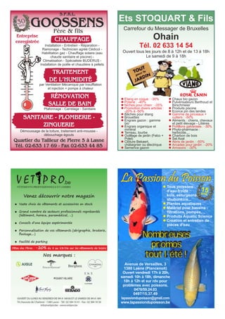 GOOSSENS
Entreprise
enregistrée CHAUFFAGE
Quartier du Tailleur de Pierre 5 à Lasne
Tél. 02-633 17 69 - Fax 02-633 44 85
TRAITEMENT
DE L’HUMIDITÉ
par Ventilation Mécanique par Insufflation
et injection + pompe à chaleur
RÉNOVATION
SALLE DE BAIN
Plafonnage - Carrelage - Sanitaire
Démoussage de la toiture, traitement anti-mousse -
débouchage égouts
Installation - Entretien - Réparation -
Ramonage - Technicien agréé Cédicol -
Habilitation gaz - Chauffage solaire (eau
chaude sanitaire et piscine) -
Climatisation - Spécialiste BUDERUS -
Installation de poêle et chaudière à pellets
SANITAIRE - PLOMBERIE -
ZINGUERIE
30
ans
Père & fils
S.P.R.L.
Carrefour du Messager de Bruxelles
Ohain
Tél. 02 633 14 54
Ouvert tous les jours de 8 à 12h et de 13 à 18h
Le samedi de 9 à 18h
Ets STOQUART & Fils
l Etang en coque : -30%
l Poterie : -40%
l Niches pour chien : -35%
l Promotion divers articles :
-20% à -50%
l Bâches pour étang
l Brouettes
l Engrais gazon : gamme
bio
l Engrais organique et
minéral
l Terreau, tourbe
l Outillage de jardin (Felco +
Polet)
l Clôture Bekaert,
châtaignier ou électrique
l Semence gazon
l Chaux bio gazon
l Pulvérisateurs Berthoud et
Birschmeier
l Produits piscine
l Ecorce pin des landes
l Gamme de pinceaux +
cutters : -50%
l Aliments : chiens, chevaux
et petit élevage - Litières
l Portillons galvanisés : -30%
l Phyto-pharmacie :
herbicide,...
l Charbon de bois
l Sel Axal
l Abris de jardin : -50%
l Arcades pour jardin : -20%
l Arrosoirs : -30%
Avenue de Versailles, 3
1380 Lasne (Plancenoit)
Ouvert vendredi 17h à 20h,
samedi 10h à 18h, dimanche
10h à 12h et sur rdv pour
problèmes avec poissons.
0470/59.24.03
0497/15.37.49
lapassiondupoisson@gmail.com
www.lapassiondupoisson.be
La Passion du Poisson
Nombreuses
promos
tout l’été !
15ans
l Tous poissons
d’eau froide :
koïs, esturgeons,
shubunkins...
l Plantes aquatiques
l Matériel pour bassins :
filtrations, pompes,...
l Produits Aquatic Science
l Création et entretien de
pièces d’eau
 