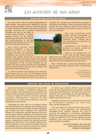 Aînés
Les activités de nos aînés
69
Amicale des aînés de Lasne
Amicale des aînés de Plancenoit
Oui, nous revoici ! Pour une raison indépendante de
notre volonté, notre article pour l'édition du mois de
mars n'a pas pu paraître, mais nous sommes toujours
là ! Nous sommes maintenant à la veille de l'été, des
grandes vacances, de la grande transhumance
annuelle avec son lot de petits et
arrière-petits-enfants à garder
quelque temps, car les parents
d'aujourd'hui ont encore bien besoin
des grands-parents, si pas des
arrière-grands-parents et ils le font
tous avec beaucoup de bonheur.
Avec notre amicale, nous
essayons d'apporter à tous les
seniors qui nous ont rejoints
quelques moments de relaxation,
de détente, que ce soit lors de nos
réunions des mardis après-midi ou lors de nos
balades champêtres des jeudis après-midi, balades
qui rencontrent toujours beaucoup de succès parmi
les participants. Il est vrai que certaines de nos
sorties n'ont pas toujours été des plus ensoleillées,
mais la bonne humeur de tous nous a chaque fois
permis d'en être très heureux.
Le «club du mardi» tient toujours ses réunions,
deux fois par mois, de 14 à 17h. A l'occasion de ces
après-midis, l'accent est mis surtout sur la convivia-
lité. Nous avons l'occasion de jouer aux cartes, au
scrabble, etc., écouter une conférence ou assister à
une séance ciné-débat. Un de nos grands plaisirs est
surtout de nous retrouver autour d'une tasse de
café, en échangeant nos idées à propos de tout ce
qui nous intéresse.
Mais nous organisons aussi
d'autres activités ponctuelles en
fonction des opportunités ou de
l'actualité. Aussi, n'hésitez pas à
nous demander le programme du
prochain trimestre.
Actuellement, nos réunions se
tiennent au centre sportif de
Maransart, rue de Colinet.
Quant à nos balades (de +/-
5 km), elles ont lieu chaque jeudi
après-midi. Le rendez-vous est à 14h sur le parking
de la place d'Azay-le-Rideau, d'où nous partons pour
rejoindre le point de départ de la boucle du jour.
Alors n'hésitez plus, venez nous rejoindre, vous
êtes les bienvenu(e)s. 02/633.51.00 – michel-kaye
@skynet.be
La présidente,
Lucette Dagneau
Le secrétaire,
Michel Kaye
Voici venu le temps de vous parler d'une activité
sportive bien de saison : la pétanque. Depuis plu-
sieurs années, cette activité est au programme de
notre amicale des aînés de Plancenoit. En 2014, elle
a connu un regain de succès et en 2015, quelques
nouveaux «pétanqueurs» viennent de nous
rejoindre et il y a encore de la place pour ceux qui
voudraient en faire autant.
Impossible de vous décrire en quelques lignes
tous les bienfaits de la pratique de la pétanque sur
notre santé physique et mentale. Sachez cependant
que l'image d'un sport «pépère» est totalement
fausse car la pétanque mobilise beaucoup de mus-
cles de notre corps et nécessite une bonne dose de
concentration de l'esprit. Sans être exténués après
environ deux heures de joutes amicales, les «pétan-
queurs» ressentent à coup sûr les bienfaits que leur
apporte leur sport favori. Si on ajoute l'esprit convi-
vial et gouailleur de nos parties de boules, force est
de constater que l'on retourne souvent à la maison
avec un sourire évident et parfois contagieux.
Je devine que certains d'entre vous ont déjà
l'envie de nous rejoindre tous les vendredis à 14h au
centre sportif de Maransart. Si c'est le cas, merci de
contacter les responsables de l'activité pétanque :
Roger Pastorani au 0475/50.12.94 ou Liliane
Maloens au 0478/42.41.92.
Rappelons que tout ce qui concerne notre amicale
est brièvement expliqué sur notre site
http://amapl.blogspot.be.
Pour venir découvrir une de nos activités, annon-
cez-vous en nous adressant vos coordonnées
complètes (nom, prénom, adresse, tél., gsm et
courriel) de préférence à l'adresse sbouteligier
@skynet.be (nouvelle adresse) ou éventuellement
via gsm au 0496/42.45.79. Si vous décidez ensuite
d'adhérer, nous vous procurerons les documents
administratifs à compléter.
Le vice-président de l'amicale
des aînés de Plancenoit,
Stéphan Bouteligier
 