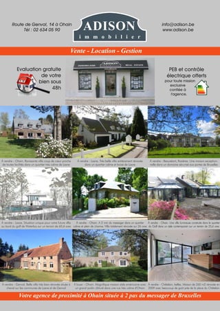 Evaluation gratuite
de votre
bien sous
48h
PEB et contrôle
électrique offerts
pour toute mission
exclusive
confiée à
l'agence.
À vendre - Ohain. Ravissante villa coup de cœur proche
de toutes facilités dans un quartier très calme de Lasne
À vendre - Genval. Belle villa très bien rénovée située à
cheval sur les communes de Lasne et de Genval
À vendre - Lasne. Situation unique pour votre future vllla
au bord du golf de Waterloo sur un terrain de 60,6 ares
À vendre - Beauséant, Rosières. Une maison exception-
nelle dans un domaine sécurisé aux portes de Bruxelles
À vendre - Châtelain, Ixelles. Maison de 260 m2 rénovée en
2009 avec beaucoup de goût près de la place du Châtelain
À vendre - Ohain. Une villa lumineuse construite dans le quartier
du Golf dans un style contemporain sur un terrain de 25,6 ares
À vendre - Lasne. Très belle villa entièrement rénovée
dans un quartier calme et boisé de Lasne
À louer - Ohain. Magnifique maison style américaine avec
un grand jardin clôturé dans une rue très calme d'Ohain
À vendre - Ohain. A 2 min du messager dans un quartier
calme et plein de charme. Villa totalement rénovée sur 26 ares
Route de Genval, 14 à Ohain
Tél : 02 634 05 90
info@adison.be
www.adison.be
Votre agence de proximité à Ohain située à 2 pas du messager de Bruxelles
Vente - Location - Gestion
ADISON
i m m o b i l i e r
 