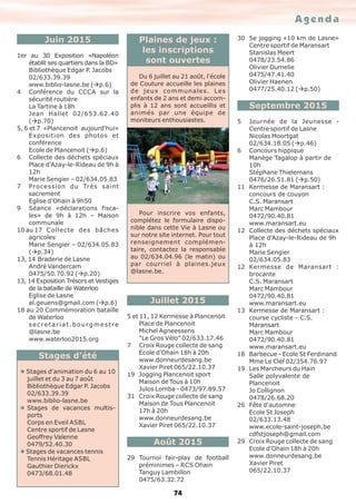Agenda
74
Juin 2015
1er au 30 Exposition «Napoléon
établit ses quartiers dans la BD»
Bibliothèque Edgar P. Jacobs
02/633.39.39
www.biblio-lasne.be (àp.6)
4 Conférence du CCCA sur la
sécurité routière
La Tartine à 18h
Jean Hallet 02/653.62.40
(àp.70)
5, 6 et 7 «Plancenoit aujourd'hui»
Exposition des photos et
conférence
Ecole de Plancenoit (àp.6)
6 Collecte des déchets spéciaux
Place d'Azay-le-Rideau de 9h à
12h
Marie Sengier – 02/634.05.83
7 Procession du Très saint
sacrement
Eglise d'Ohain à 9h50
9 Séance «déclarations fisca-
les» de 9h à 12h – Maison
communale
10 au 17 Collecte des bâches
agricoles
Marie Sengier – 02/634.05.83
(àp.34)
13, 14 Braderie de Lasne
André Vandercam
0475/50.70.92 (àp.20)
13, 14 Exposition Trésors et Vestiges
de la bataille de Waterloo
Eglise de Lasne
al.geuens@gmail.com (àp.6)
18 au 20 Commémoration bataille
de Waterloo
secretariat.bourgmestre
@lasne.be
www.waterloo2015.org
Stages d’été
l Stages d'animation du 6 au 10
juillet et du 3 au 7 août
Bibliothèque Edgar P. Jacobs
02/633.39.39
www.biblio-lasne.be
l Stages de vacances multis-
ports
Corps en Eveil ASBL
Centre sportif de Lasne
Geoffrey Valenne
0479/52.40.30
l Stages de vacances tennis
Tennis Héritage ASBL
Gauthier Dierickx
0473/68.01.48
Juillet 2015
5 et 11, 12 Kermesse à Plancenoit
Place de Plancenoit
Michel Agneessens
"Le Gros Vélo" 02/633.17.46
7 Croix Rouge collecte de sang
Ecole d'Ohain 18h à 20h
www.donneurdesang.be
Xavier Piret 065/22.10.37
19 Jogging Plancenoit sport
Maison de Tous à 10h
Julos Lomba - 0473/97.89.57
31 Croix Rouge collecte de sang
Maison de Tous Plancenoit
17h à 20h
www.donneurdesang.be
Xavier Piret 065/22.10.37
Août 2015
29 Tournoi fair-play de football
préminimes – RCS Ohain
Tanguy Lambillon
0475/63.32.72
30 5e jogging «10 km de Lasne»
Centre sportif de Maransart
Stanislas Meert
0478/23.54.86
Olivier Dumelie
0475/47.41.40
Olivier Haenen
0477/25.40.12 (àp.50)
Septembre 2015
5 Journée de la Jeunesse -
Centre sportif de Lasne
Nicolas Moortgat
02/634.18.05 (àp.46)
6 Concours hippique
Manège Tagalop à partir de
10h
Stéphane Thielemans
0476/26.51.81 (àp.50)
11 Kermesse de Maransart :
concours de couyon
C.S. Maransart
Marc Mambour
0472/90.40.81
www.maransart.eu
12 Collecte des déchets spéciaux
Place d'Azay-le-Rideau de 9h
à 12h
Marie Sengier
02/634.05.83
12 Kermesse de Maransart :
brocante
C.S. Maransart
Marc Mambour
0472/90.40.81
www.maransart.eu
13 Kermesse de Maransart :
course cycliste - C.S.
Maransart
Marc Mambour
0472/90.40.81
www.maransart.eu
18 Barbecue - Ecole St Ferdinand
Mme Le Cléf 02/354.76.97
19 Les Marcheurs du Hain
Salle polyvalente de
Plancenoit
Jo Collignon
0478/26.68.20
26 Fête d'automne
Ecole St Joseph
02/633.13.48
www.ecole-saint-joseph.be
cdfstjoseph@gmail.com
29 Croix Rouge collecte de sang
Ecole d'Ohain 18h à 20h
www.donneurdesang.be
Xavier Piret
065/22.10.37
Plaines de jeux :
les inscriptions
sont ouvertes
Du 6 juillet au 21 août, l'école
de Couture accueille les plaines
de jeux communales. Les
enfants de 2 ans et demi accom-
plis à 12 ans sont accueillis et
animés par une équipe de
moniteurs enthousiastes.
Pour inscrire vos enfants,
complétez le formulaire dispo-
nible dans cette Vie à Lasne ou
sur notre site internet. Pour tout
renseignement complémen-
taire, contactez la responsable
au 02/634.04.96 (le matin) ou
par courriel à plaines.jeux
@lasne.be.
 