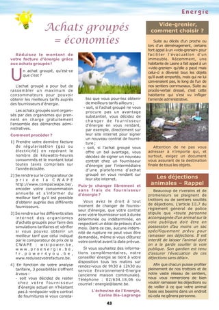 Energie
Achats groupés
= économies
43
Vide-grenier,
comment choisir ?
Réduisez le montant de
votre facture d'énergie grâce
aux achats groupés !
Un achat groupé, qu'est-ce
que c'est ?
L'achat groupé a pour but de
rassembler un maximum de
consommateurs pour pouvoir
obtenir les meilleurs tarifs auprès
des fournisseurs d'énergie.
Les achats groupés sont organi-
sés par des organismes qui pren-
nent en charge gratuitement
l'ensemble des démarches admi-
nistratives.
Comment procéder ?
1) Prendre votre dernière facture
de régularisation (gaz ou
électricité) en repérant le
nombre de kilowatts-heures
consommés et le montant total
toutes taxes comprises sur
l'année écoulée.
2) Se rendre sur le comparateur de
p r i x d e l a C W A P E
http://www.compacwape.be/,
encoder votre consommation
annuelle et s'informer du
meilleur tarif qu'il est possible
d'obtenir auprès des différents
fournisseurs.
3) Se rendre sur les différents sites
internet des organismes
d'achats groupés pour faire des
simulations tarifaires et vérifier
si vous pouvez obtenir un
meilleur tarif que celui indiqué
par le comparateur de prix de la
C W A P E : w i k i p o w e r. b e ,
w w w . p r o e n e r g i e . b e ,
f r . p o w e r 4 y o u . b e ,
www.reduisezvotrefacture.be.
4) En fonction de votre analyse
tarifaire, 3 possibilités s'offrent
à vous :
- soit vous décidez de rester
c h e z vo t r e f o u r n i s s e u r
d'énergie actuel en n'hésitant
pas à renégocier votre contrat
de fournitures si vous consta-
tez que vous pourriez obtenir
de meilleurs tarifs ailleurs ;
- soit, si l'achat groupé ne vous
procure pas un avantage
substantiel, vous décidez de
changer de fournisseur
d'énergie en vous rendant,
par exemple, directement sur
leur site internet pour signer
un nouveau contrat de fourni-
ture ;
- soit, si l'achat groupé vous
offre un bel avantage, vous
décidez de signer un nouveau
contrat chez un fournisseur
d'énergie par l'intermédiaire
d'une plateforme d'achat
groupé en vous rendant sur
leur site internet.
Puis-je changer librement et
sans frais de fournisseur
d'énergie ?
Vous avez le droit à tout
moment de changer de fournis-
seur d'énergie, que votre contrat
avec votre fournisseur soit à durée
déterminée ou indéterminée, en
respectant un délai de préavis d'un
mois. Dans ce cas, aucune indem-
nité de rupture ne peut vous être
demandée, même si vous clôturez
votre contrat avant la date prévue.
Si vous souhaitez des informa-
tions complémentaires, notre
conseiller énergie se tient à votre
disposition tous les matins sur
rendez-vous de 9h30 à 12h30 au
service Environnement-Energie
(ancienne maison communale).
Téléphone : 02/634.18.06 ou
courriel : energie@lasne.be.
L'échevine de l'Energie,
Carine Bia-Lagrange
Suite au décès d'un proche ou
lors d'un déménagement, certains
font appel à un «vide-grenier» pour
faciliter l'évacuation d'un
immeuble. Récemment, une
habitante de Lasne a fait appel à un
«vide-grenier» qu'elle a payé mais
celui-ci a déversé tous les objets
qu'il avait emportés, mais qui ne lui
convenaient pas, le long de l'un de
nos sentiers communaux. Suite au
procès-verbal dressé, c'est cette
habitante qui s'est vu infliger
l'amende administrative.
Attention de ne pas vous
adresser à n'importe qui, et
surtout, exigez un document
vous assurant de la destination
finale de tous les objets.
Les déjections
animales – Rappel
Beaucoup de riverains et de
promeneurs se plaignent de
trottoirs ou de sentiers souillés
de déjections. L'article III.7 du
règlement général de police
stipule que «toute personne
accompagnée d'un animal sur la
voie publique doit être en
possession d'au moins un sac
spécifiquement prévu pour
ramasser ses déjections. Il est
interdit de laisser l'animal dont
on a la garde souiller la voie
publique. Son gardien est tenu
d'assurer l'évacuation de ces
déjections sans délai».
Afin que chacun puisse profiter
pleinement de nos trottoirs et de
notre vaste réseau de sentiers,
nous vous remercions de bien
vouloir ramasser les déjections ou
de veiller à ce que votre animal
fasse ses besoins dans un endroit
où cela ne gênera personne.
 