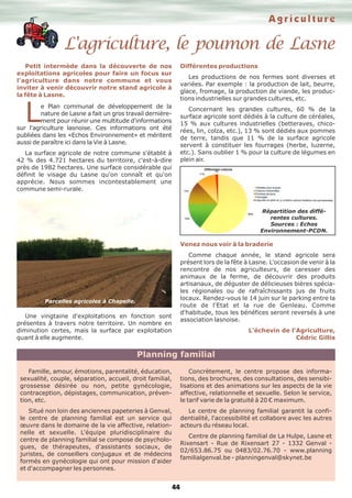 L'agriculture, le poumon de Lasne
Agriculture
44
Petit intermède dans la découverte de nos
exploitations agricoles pour faire un focus sur
l'agriculture dans notre commune et vous
inviter à venir découvrir notre stand agricole à
la fête à Lasne.
Le Plan communal de développement de la
nature de Lasne a fait un gros travail dernière-
ment pour réunir une multitude d'informations
sur l'agriculture lasnoise. Ces informations ont été
publiées dans les «Echos Environnement» et méritent
aussi de paraître ici dans la Vie à Lasne.
La surface agricole de notre commune s'établit à
42 % des 4.721 hectares du territoire, c'est-à-dire
près de 1982 hectares. Une surface considérable qui
définit le visage du Lasne qu'on connaît et qu'on
apprécie. Nous sommes incontestablement une
commune semi-rurale.
Une vingtaine d'exploitations en fonction sont
présentes à travers notre territoire. Un nombre en
diminution certes, mais la surface par exploitation
quant à elle augmente.
Différentes productions
Les productions de nos fermes sont diverses et
variées. Par exemple : la production de lait, beurre,
glace, fromage, la production de viande, les produc-
tions industrielles sur grandes cultures, etc.
Concernant les grandes cultures, 60 % de la
surface agricole sont dédiés à la culture de céréales,
15 % aux cultures industrielles (betteraves, chico-
rées, lin, colza, etc.), 13 % sont dédiés aux pommes
de terre, tandis que 11 % de la surface agricole
servent à constituer les fourrages (herbe, luzerne,
etc.). Sans oublier 1 % pour la culture de légumes en
plein air.
Venez nous voir à la braderie
Comme chaque année, le stand agricole sera
présent lors de la fête à Lasne. L'occasion de venir à la
rencontre de nos agriculteurs, de caresser des
animaux de la ferme, de découvrir des produits
artisanaux, de déguster de délicieuses bières spécia-
les régionales ou de rafraîchissants jus de fruits
locaux. Rendez-vous le 14 juin sur le parking entre la
route de l'Etat et la rue de Genleau. Comme
d'habitude, tous les bénéfices seront reversés à une
association lasnoise.
L'échevin de l'Agriculture,
Cédric Gillis
Famille, amour, émotions, parentalité, éducation,
sexualité, couple, séparation, accueil, droit familial,
grossesse désirée ou non, petite gynécologie,
contraception, dépistages, communication, préven-
tion, etc.
Situé non loin des anciennes papeteries à Genval,
le centre de planning familial est un service qui
œuvre dans le domaine de la vie affective, relation-
nelle et sexuelle. L'équipe pluridisciplinaire du
centre de planning familial se compose de psycholo-
gues, de thérapeutes, d'assistants sociaux, de
juristes, de conseillers conjugaux et de médecins
formés en gynécologie qui ont pour mission d'aider
et d'accompagner les personnes.
Concrètement, le centre propose des informa-
tions, des brochures, des consultations, des sensibi-
lisations et des animations sur les aspects de la vie
affective, relationnelle et sexuelle. Selon le service,
le tarif varie de la gratuité à 20 € maximum.
Le centre de planning familial garantit la confi-
dentialité, l'accessibilité et collabore avec les autres
acteurs du réseau local.
Centre de planning familial de La Hulpe, Lasne et
Rixensart - Rue de Rixensart 27 - 1332 Genval -
02/653.86.75 ou 0483/02.76.70 - www.planning
familialgenval.be - planningenval@skynet.be
Planning familial
Parcelles agricoles à Chapelle.
Répartition des diffé-
rentes cultures.
Sources : Echos
Environnement-PCDN.
 
