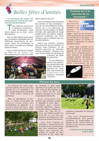 La commune de Lasne est
chanceuse en termes de mou-
vements de jeunesses !
Trois unités se situent sur
le territoire communal :
unité St-Germain, unité
Notre-Dame de la Paix, unité
Marsupilami.
Plus de 500 enfants participent
aux animations proposées par les
différents mouvements de jeu-
nesse. Parmi ces animations, la
fête d'unité annuelle qui mobilise
toute la troupe !
Ainsi, l'unité St-Germain faisait
l a f ê t e l e 1 4 m a r s , l e s
Marsupilamis le 21 mars et l'unité
Notre-Dame le 25 avril.
Que d'investissements de la part
des animés et des animateurs !
Lors de ces trois différents événe-
ments, on a vu beaucoup de
sourires chez les enfants, de belles
activités, des spectacles de haute
qualité (avec des décors magnifi-
quement imaginés), des films
amateurs pas si amateurs que ça,
de jolies balades,…
Quant aux parents, presque
plus souriants que les enfants, ils
étaient aussi présents. Et les
absents pourront se rattraper
l'année prochaine ! Chapeau aux
trois mouvements de jeunesse et
vivement les fêtes
d'unité 2016 !
Si vous désirez y
inscrire vos enfants,
les coordonnées des
unités lasnoises se
trouvent sur notre
site www.lasne.be
( r u b r i q u e V i e
pratique – Jeunesse
– Scouts).
Produis-toi à la
Journée de la
Jeunesse !
B a t t e u r,
g u i t a r i s t e ,
chanteur ou
membre d'un
groupe ? Tu
h a b i t e s L a
Hulpe, Lasne ou les environs ?
Viens te produire sur la scène de
la Journée de la Jeunesse ! La
seconde édition se tiendra le
samedi 5 septembre au centre
sportif de Lasne.
Saisis cette occasion de te
faire connaître et contribue à la
réussite de cet événement !
Pour tout renseignement et
pour proposer ta candidature,
contacte Nicolas Moortgat au
02/634.18.05 ou via communi
cation@lasne.be. Envoie une
petite présentation de ton
groupe et si
possible un
e x t r a i t
d ' u n e
c h a n s o n
avant le 30
juin.
La commune de Lasne orga-
nise des plaines de jeux pour les
enfants de 2 ½ accomplis à 12
ans, ces dernières sont contrôlées
par l'ONE (office national de
l'enfance).
Elles se dérouleront à nou-
veau, à l'école communale de
C o u t u r e s i t u é e p l a c e d e s
Combattants et Déportés, 2 à
Couture-Saint-Germain. Elles
seront ouvertes du lundi 6 juillet
au vendredi 21 août inclus
(fermée le 20 juillet) de 9h à
16h. L'accueil des enfants se
fera à partir de 8h. Une
garderie payante (2 €) sera
organisée de 16h à 18h.
N o u s p r o p o s o n s a u x
enfants des activités variées
et adaptées à leurs âges :
bricolage, jeux, cuisine,
activités sportives, décou-
verte de la nature, chasses au
trésor, etc. Tous les 15
jours, les enfants partent en
excursion et une fois par
semaine, les enfants de 4 ans
et plus se rendent à la piscine.
Avec toute l'équipe de
moniteurs (majoritairement
brevetés et les coordinatrices
sont des institutrices diplô-
mées), nous assurons aux
enfants d'y passer de bons
moments et ceci dans des
conditions optimales de sécurité
et d'accueil.
Pour tout renseignement
complémentaire, vous pouvez
contacter la responsable au
02/634.04.96 (entre 8h30 et
12h30) ou par courriel à plaines.
jeux@lasne.be.
L'échevin de la Jeunesse,
Cédric Gillis
La fête d'unité St-Germain.
Plaines de jeux
Jeunesse
Belles fêtes d’unités
46
 