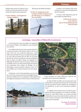 La Vie à Lasne 143 de mars 2017 Travaux
17
réalisée cette année et la phase 4 est à
l’étude, ceci afin de sécuriser le chemi-
nement le long de cet axe important.
9. Place d’Ohain – Aménagement
(budget 30.000 €)
Rénovation des allées de la place.
10. Plan de remplacement des
armatures HGhP énergivores par
du LED (phase 2) en collabora-
tion avec ORES
La phase 1 sera réalisée cette année.
La phase 2 concernera le remplacement
de 227 armatures.
Je reste à votre disposition pour de
plus amples renseignements,
L’échevin des Travaux,
Pierre Mevisse
pierre.mevisse@hotmail.com
0475/70.24.84
La commune de Lasne est jumelée non seulement
avec Azay-le-Rideau, mais également avec Abbeville
en Louisiane .
En ce début d'année nous avons appris que tout le
sud de la Louisiane a été touché, entre le 14 et le 16
août 2016, par une profonde dépression, restée
stationnaire pendant trois jours et déversant pendant
ce court laps de temps plus de 500 mm de pluies
diluviennes. De très nombreuses rivières ont débordé
dans la région de Bâton Rouge, de Lafayette et à
Abbeville. Ce désastre a tué en Louisiane 13 personnes
et 40.000 maisons ont été endommagées de manière
très importante. Des milliers de familles ont dû
déménager, souvent pendant plusieurs mois, et se
sont attelées aux constats d'assurance et aux répara-
tions.
A Abbeville, c'est la rivière Vermillion qui est sortie
de son lit et qui a provoqué d'énormes dégâts laissant
plusieurs familles dans une désolation indescriptible face
aux dégâts provoqués par cette brusque montée des eaux.
Il faut remonter au 9 août 1940 pour retrouver une
inondation aussi importante à Abbeville.
Si cette terrible nouvelle nous est parvenue aussi
tardivement, c’est que la priorité pour les sinistrés a été
donnée aux tâches les plus urgentes de sauvetage et
de réparations, ce que nous comprenons parfaite-
ment.
Le collège communal de Lasne s'est fait le porte-
parole de toute la population et a transmis immédia-
tement au maire Mark Piazza, au conseil municipal
d'Abbeville, ainsi qu'à toutes les familles touchées, son
entier soutien moral pour cette terrible épreuve que
beaucoup ont traversée.
En charge du Jumelage,
Brigitte Defalque
Jumelage : nouvelles d'Abbeville (Louisiane)
 