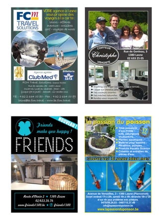 Friends
make you happy !
Route d'Ohain 2 1380 Lasnel
02/653.56.76
www.friends1380.be friends1380l f
NOUVEAU !
Rue de Genleau, 3
1380 Lasne
02 633 25 05
Christophe
Natacha Nathalie
Kevin
l Brushing à la Roger (volume, longue tenue)
l Coupe sur cheveux secs
l Des couleurs vivantes
l Des mèches naturelles
l Rendez-vous respectés
loisirs - affaires
aventure - croisières
golf - voyages de noces
FCM Travel Solutions (licence A1093)
Rue de Genleau 1B - 1380 Lasne
Ouvert du lundi au vendredi : 9h30 – 18h
(jusque 19h le jeudi) - Samedi : sur rendez-vous
VOTRE agence à lasne
vous propose des
voyages à la carte :
Agence agréée
Tél : +32 2 634 00 80 - Fax : +32 2 634 00 89
lasne@be.fcm.travel - www.be.fcm.travel
Billetterie
l Tous poissons
d’eau froide :
koïs, esturgeons,
shubunkins...
l Plantes aquatiques
l Matériel pour bassins :
filtrations, pompes,...
l Produits Aquatic Science
l Création et entretien de
pièces d’eau
Avenue de Versailles, 3 - 1380 Lasne (Plancenoit)
Ouvert vendredi 17h à 20h, samedi 10h à 18h, dimanche 10h à 12h
et sur rdv pour problèmes avec poissons.
0470/59.24.03 - 0497/15.37.49
info@lapassiondupoisson.be
www.lapassiondupoisson.be
la passion du poisson
17ans
réouverture de saison début mars
 