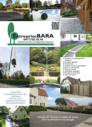 Ludovic Bara
Chaussée de Louvain, 501
1380 Lasne
0477 55 10 16
ludobara@hotmail.com
www.entreprise-bara.eu
| Créations et aménagements
extérieurs
| Pavages, dallages
| Terrassement
| Terrasse en bois ou pierre bleue
| Mise à nu de terrains
| Pose de clôtures
| Abattages, élagages
| Placement de portails
| Vente de jacuzzi
Arrivage de nouveaux modèles de pierres
pour vos terrasses et vos pavages
 