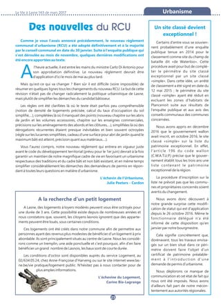 Des nouvelles du RCU
La Vie à Lasne 143 de mars 2017
23
Urbanisme
Comme je vous l'avais annoncé précédemment, le nouveau règlement
communal d'urbanisme (RCU) a été adopté définitivement et à la majorité
par le conseil communal en date du 30 janvier. Suite à l'enquête publique qui
s'est déroulée au mois de novembre, quelques dernières modifications ont
été encore apportées au texte.
Al'heure actuelle, il est entre les mains du ministre Carlo Di Antonio pour
son approbation définitive. Le nouveau règlement devrait être
d'application d'ici le mois de mai au plus tard.
Mais qu'est-ce qui va changer ? Bien sûr il est difficile (voire impossible) de
résumer en quelques lignes tous les changements du nouveau RCU. Le but de cette
révision n'était pas de changer radicalement la politique urbanistique de Lasne,
mais plutôt de simplifier les démarches du candidat bâtisseur.
Les règles ont été clarifiées là où le texte était parfois peu compréhensible
(notion de densité de logements précisée, calcul du taux d'occupation du sol
simplifié,…), complétées là où il manquait des points (nouveau chapitre sur les abris
de jardin et les volumes accessoires, chapitre sur les enseignes commerciales,
précisions sur les aménagements des abords et les clôtures,…), simplifiées là où des
dérogations récurrentes étaient presque inévitables et bien souvent octroyées
(règle sur les lucarnes simplifiées, cadeau d'une surface pour abri de jardin quand le
maximum bâti est atteint, précision quant aux matériaux,…).
Vous l'aurez compris, notre nouveau règlement qui entrera en vigueur juste
avant le code du développement territorial (prévu pour le 1er juin) devrait à la fois
garantir un maintien de notre magnifique cadre de vie en favorisant un urbanisme
respectueux des traditions et du cadre bâti et non bâti existant, et en même temps
simplifier considérablement les démarches des demandeurs de permis en répon-
dant à toutes leurs questions en matière d'urbanisme.
L'échevin de l'Urbanisme,
Julie Peeters - Cardon
Un site classé devient
exceptionnel !
Certains d'entre vous se souvien-
nent probablement d'une enquête
publique tenue en 2014 pour le
classement comme site du champ de
bataille dit «de Waterloo». Cette
procédure avait pour but de complé-
ter le périmètre du site classé
exceptionnel par un site classé
«simple». Dans cette idée, un arrêté
de classement a été signé en date du
12 mai 2015 ; le périmètre du site
classé «simple» ayant été réduit en
excluant les zones d'habitats de
Plancenoit suite aux résultats de
l'enquête publique et aux avis des
conseils communaux des communes
concernées.
Nous avons appris en décembre
2016 que le gouvernement wallon
avait inscrit, en octobre 2016, le site
classé «simple» sur la liste du
patrimoine exceptionnel. En effet,
l'article 196 du code wallon
(C.W.A.T.U.P.) précise que le gouver-
nement établit tous les trois ans une
liste contenant le patrimoine
exceptionnel de la région.
La procédure d'inscription sur la
liste ne prévoit pas que les commu-
nes et propriétaires concernés soient
avertis du changement.
Nous avons donc découvert à
notre grande surprise cette modifi-
cation de statut qui est d'application
depuis le 26 octobre 2016. Même le
fonctionnaire délégué n'a été
informé de cette disposition qu'en
janvier par notre bourgmestre.
Cela signifie concrètement que,
dorénavant, tous les travaux envisa-
gés sur un bien situé dans ce péri-
mètre doivent faire l'objet d'un
certificat de patrimoine préalable-
ment à l'introduction d'une
demande de permis d'urbanisme.
Nous déplorons ce manque de
communication et cet état de fait qui
nous ont été imposés. Nous avons
d'ailleurs fait part de notre mécon-
tentement aux autorités régionales.
A la recherche d'un petit logement
A Lasne, des logements à loyers modérés peuvent vous être octroyés pour
une durée de 3 ans. Cette possibilité existe depuis de nombreuses années et
nous constatons que, souvent, les citoyens lasnois ignorent que des apparte-
ments peuvent être loués, sous certaines conditions.
Ces logements ont été créés dans notre commune afin de permettre aux
personnes ayant des revenus plus modestes de bénéficier d'un logement à prix
abordable. Ils sont principalement situés au centre de Lasne. Nous les considé-
rons comme un tremplin, une aide ponctuelle et c'est pourquoi, afin d'en faire
bénéficier un grand nombre de Lasnois, les baux sont de courte durée.
Les conditions d'octroi sont disponibles auprès du service Logement, au
02/634.05.24, chez Anne-Françoise d'Harveng ou sur le site internet www.las-
ne.be/vie pratique/logement public. N'hésitez pas à nous contacter pour de
plus amples informations.
L'échevine du Logement,
Carine Bia-Lagrange
 