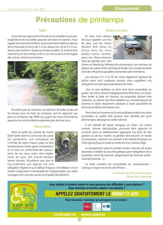 Taille
Le printemps approche et la nature se réveillera sous peu,
engendrant de nouvelles pousses de haies et d’arbres. Pour
rappel, les branches d’arbres ne peuvent faire saillie au dessus
de la chaussée à moins de 5 m au-dessus du sol et 2,5 m au-
dessus des trottoirs. Quant aux haies et taillis, ils doivent être
maintenus en tout temps à 50 cm au moins de la limite légale
des voiries, chemins et sentiers.
N’oubliez pas de ramasser vos déchets de tailles et de soit
les broyer pour en faire du compost, soit les apporter aux
parcs à containers de l’IBW, ou à partir du mois d’avril de les
apporter lors de la collecte organisée près de chez vous.
Eaux usées
Dans le cadre du contrat de rivière
Dyle-Gette dont la commune de Lasne
est partenaire, une campagne de
contrôle de rejets d’eaux usées va être
entreprise par notre agent constatateur
et la mise en conformité des évacua-
tions de ces eaux usées sera exigée,
faute de quoi, des procès-verbaux
seront dressés. N’oublions pas que le
raccordement aux égouts est une
obligation légale et qu’à défaut d’égout, l’installation d’une
station d’épuration individuelle est indispensable. Les rejets
sauvages sont une des causes principales de pollution.
Chiens errants
Et nous nous devons
de vous rappeler, une fois
de plus, que les chiens
doivent être tenus en
laisse dans les lieux
publics (voirie, sentiers,
parcs, etc.). Nous recevons
trop de plaintes pour des
chiens en liberté qui effraient les promeneurs, les animaux en
pâture, les autres chiens et la faune locale. Ces comportements
sont des infractions passibles d’amendes administratives.
Les articles I.5.1 à I.5.10 de notre règlement général de
police dont voici quelques extraits vous rappellent vos
obligations en tant que propriétaire de chien :
«Sur la voie publique et dans tous lieux accessibles au
public, les chiens doivent obligatoirement être tenus en laisse.
Pour éviter la fuite de l’animal, les propriétés doivent être
clôturées. La clôture doit être adaptée aux caractéristiques de
l’animal et faire résolument obstacle à toute possibilité de
morsure en dehors de l’espace clos.
Tout chien se trouvant sur la voie publique et dans tous lieux
accessibles au public doit pouvoir être identifié par puce
électronique, tatouage ou collier adresse.
Il est interdit de laisser divaguer un chien. Les chiens
errants, mêmes identifiables, pourront être capturés et
conduits dans un établissement approprié aux frais de leur
gardien ou de leur maître. Le gardien doit pouvoir, en toutes
circonstances, maîtriser son animal. Il est interdit de laisser un
chien agressif sous la seule surveillance d’un mineur d’âge.
Le bourgmestre pourra prendre toutes mesures de police
destinées à rétablir la sécurité publique (port obligatoire de la
muselière, saisie de l’animal, éloignement de l’animal, eutha-
nasie de l’animal,…)».
Le texte complet est consultable sur www.lasne.be –
rubrique «Urgences et sécurité/Police.
L’échevine de l’Environnement,
Carine Bia-Lagrange
Précautions de printemps
La Vie à Lasne 143 de mars 2017 Citoyenneté
24
 