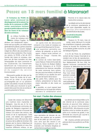 Passez un 18 mars familial à Maransart
La Vie à Lasne 143 de mars 2017
26
Environnement
À l’initiative du PCDN de
Lasne (plan communal de
développement de la nature), les
écoles de la commune et diffé-
rentes associations invitent
grands et petits à découvrir la vie
dans les mares et les ruisseaux
de notre commune.
Les milieux humides, les
mares, les ruisseaux sont
des milieux fragiles. Ils
abritent une biodiversité impor-
tante mais qui souffre, ces milieux étant
généralement pollués, parfois asséchés
ou domestiqués, et souvent négligés
malgré les efforts des associations qui
œuvrent à leur protection. Pour toutes
ces raisons, le PCDN a fait de 2017
l’année des mares et ruisseaux, avec
pour but de faire connaître ces sites
remarquables de notre commune et
leur biodiversité. Ces événements
bénéficient de l’intervention des
associations de protection de la nature
e t d u s u p p o r t d u s e r v i c e
Environnement.
Découverte guidée de sites par les
écoles. Toutes les écoles de la com-
mune ont pu visiter un site proche
accompagnées par un ou plusieurs
guides naturalistes. Ensuite, les enfants
ont été aidés pour structurer ce qu’ils
avaient découvert lors de ces sorties en
vue de le présenter le 18 mars.
Un après-midi de découverte
consacré à nos mares et ruisseaux au
centre sportif de Maransart le 18 mars :
■ une exposition permettra aux
enfants de présenter ce qu’ils ont
appris, chaque école prenant un
thème en charge : insectes des
mares, castors ;
■ le contrat de rivière Dyle-Gette,
Lasne-Nature, l’Intercommunale des
Eaux du Centre du Brabant Wallon
(IECBW), Natagora et le PCDN
présenteront les réserves naturelles
de notre commune, leurs actions,
des jeux pour les enfants, et offriront
aux enfants et aux adultes de venir
discuter de l’avenir de la nature :
■ des petits films, calibrés pour les
enfants, présenteront la faune des
mares naturelles et des mares au
jardin ;
■ si possible, un court exposé basé
notamment sur le travail des enfants
abordera la cohabitation entre
l’homme et la nature dans les
mares et les ruisseaux.
Les détails sont sur le site internet
de la commune www.lasne.be et
sont aussi disponibles auprès du
s e r v i c e E n v i r o n n e m e n t
(02/634.05.83) et des écoles.
La nuit de la chouette
et des amphibiens
Toujours le 18 mars, mais en
soirée, venez découvrir le monde
des amphibiens (crapauds, grenouilles,
tritons) et écouter les chouettes, lors
d'une balade guidée nocturne, du côté
de l’abbaye d’Aywiers.
A la fin de l'hiver, les amphibiens
sortent de leur torpeur hivernale et se
rendent vers le lieu de reproduction :
c'est l'occasion de les observer pendant
leur déplacement. De leur côté, les
rapaces nocturnes commencent leur
couvaison et défendent leur territoire
en chantant : nous
les écouterons.
Pour tout rensei-
gnement complé-
m e n t a i r e e t
i n s c r i p t i o n s :
cpercsy@yahoo.fr
ou 02/654.18.44.
Le PCDN
de Lasne
L’aube des oiseaux est désormais
une tradition bien implantée de
Natagora : tous les ans, le 1er mai,
dans de nombreuses communes, des
guides de Natagora organisent des
balades pour observer et écouter les
oiseaux à la saison des amours, des
chants et de la reproduction. Cette
année, une balade sera également
organisée à Lasne. Elle aura lieu dans
et autour de la vallée du Smohain. Elle
passera par la réserve didactique de
Natagora à la Marache et nous fera
traverser différents milieux, ce qui
nous permettra de discuter de ces
milieux, des espèces qui se portent
bien et de celles qui sont sous pres-
sion, ainsi que des raisons à ces
situations. Nous espérons voir et
entendre une trentaine d’espèces et
rechercherons quelques raretés.
Les détails seront disponibles sur le
site internet de la commune www.
lasne.be et pourront être obtenus
auprès du service Environnement
(02/634.05.83). Afin d’assurer un juste
équilibre entre le nombre de partici-
pants et le nombre de guides, il est
demandé de s’inscrire par courriel à
environnement@lasne.be.
NB : d’autres activités sont encore
prévues dont nous parlerons au fil des
saisons.
Le PCDN de Lasne
1er mai : l’aube des oiseaux
 