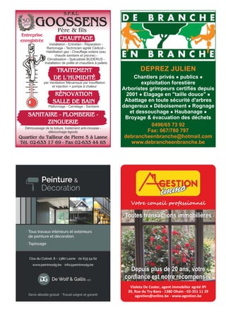 GOOSSENS
Entreprise
enregistrée CHAUFFAGE
Quartier du Tailleur de Pierre 5 à Lasne
Tél. 02-633 17 69 - Fax 02-633 44 85
TRAITEMENT
DE L’HUMIDITÉ
par Ventilation Mécanique par Insufflation
et injection + pompe à chaleur
RÉNOVATION
SALLE DE BAIN
Plafonnage - Carrelage - Sanitaire
Démoussage de la toiture, traitement anti-mousse -
débouchage égouts
Installation - Entretien - Réparation -
Ramonage - Technicien agréé Cédicol -
Habilitation gaz - Chauffage solaire (eau
chaude sanitaire et piscine) -
Climatisation - Spécialiste BUDERUS -
Installation de poêle et chaudière à pellets
SANITAIRE - PLOMBERIE -
ZINGUERIE
30
ans
Père & fils
S.P.R.L.
DEPREZ JULIEN
Chantiers privés l publics l
exploitation forestière
Arboristes grimpeurs certifiés depuis
2001 l Elagage en "taille douce" l
Abattage en toute sécurité d'arbres
dangereux l Déboisement l Rognage
et dessouchage l Haubanage l
Broyage & évacuation des déchets
0496/65 73 92
Fax: 067/780 797
debrancheenbranche@hotmail.com
www.debrancheenbranche.be
Votre conseil professionnel
Violeta De Coster, agent immobilier agréé IPI
39, Rue du Try-Bara - 1380 Ohain - 02-351 11 29
agestion@online.be - www.agestion.be
Depuis plus de 20 ans, votre
confiance est notre récompense !
Toutes transactions immobilières
 