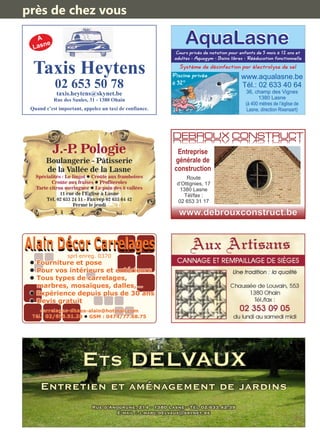 A
Lasne
Taxis Heytens
02 653 50 78
taxis.heytens@skynet.be
Rue des Saules, 31 - 1380 Ohain
Quand c’est important, appelez un taxi de confiance.
www.aqualasne.be
Tél.: 02 633 40 64
36, champ des Vignes
1380 Lasne
(à 400 mètres de l’église de
Lasne, direction Rixensart)
Cours privés de natation pour enfants de 5 mois à 12 ans et
adultes - Aquagym - Bains libres - Rééducation fonctionnelle
Piscine privée
à 32°
Système de désinfection par électrolyse de sel
AquaLasneAquaLasne
J.-P. Pologie
Boulangerie - Pâtisserie
de la Vallée de la Lasne
Spécialités : Le lingot Croûte aux framboisesl
Croûte aux fraises Profiterolesl
Tarte citron meringuée Le pain des 6 valléesl
11 rue de l’Eglise à Lasne
Tél. 02 633 24 11 - Fax/rép 02 633 64 42
Fermé le jeudi
Entreprise
générale de
construction
www.debrouxconstruct.be
DEBROUX CONSTRUCTDEBROUX CONSTRUCT
Route
d’Ottignies, 17
1380 Lasne
Tél/fax :
02 653 31 17
carrelages-dhaes-alain@hotmail.com
Tél.: 02/653.51.28 GSM : 0474/77.68.75l
l Fourniture et pose
l Pour vos intérieurs et extérieurs
l Tous types de carrelages,
marbres, mosaïques, dalles,...
l Expérience depuis plus de 30 ans
l Devis gratuit
sprl enreg. 0370
ETS DELVAUX
Rue d’Anogrune, 214 - 1380 Lasne - Tél 02/633.42.39
E-mail : j.marc.delvaux@skynet.be
Entretien et aménagement de jardins
près de chez vous
 