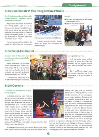 Ecole communale P. Van Hoegaerden d’Ohain
Ecole Saint-Ferdinand
La Vie à Lasne 143 de mars 2017 Enseignement
38
Une école toujours dynamique où les
choses bougent… Quelques petites
choses parmi d'autres…
A l’occasion des classes de ferme en
décembre 2016, nos élèves de
deuxième primaire ont passé trois jours
à la ferme parmi les animaux. Nos
élèves de sixième primaire sont allés en
classes de neige en janvier 2017. Tandis
que les enfants de troisième maternelle
ont visité le musée Folon.
Nous renouvelons tous les jeux des
cours de récréation et nous nous
informons sur le harcèlement à l'école.
Et, pour terminer, tous les profes-
seurs ont suivi une formation de
premiers soins.
Agenda :
■ 24 mars : portes ouvertes à la Vallée
Gobier et au centre ;
■ 26 et 27 mai : fête à l'école.
Après un mois de décembre bien
rempli, nous entamons une belle
année 2017.
Venez nombreux à la nouvelle
édition de notre quizz cuvée 2017,
le 17 mars à 20h. Si vous souhaitez
vous inscrire, n'hésitez pas à nous
contacter par courriel (ecolesaint
ferdinand@gmail.com), P.AF. 5€.
Le 18 mars, les élèves des 2e et
de 3e maternelles participeront à
une exposition sur l'eau.
Le 7 mai, venez passer un bon
moment à notre fancy-fair qui
débutera par un jogging auquel
vous êtes également les bienve-
nus.
Du 15 au 19 mai : départ pour
nos classes sportives de la 3e
maternelle à la 6e primaire, à
Palogne.
Ecole Ouverte
Le théâtre un moment de magie…
pédagogique !
Le théâtre dans une école c'est une
fête, un moment de magie, un cadeau
qu'on fait au public. Un moment qu'on
partage avec les enfants de l'école et
avec sa famille. Mais à l'école Ouverte,
c'est bien plus qu'un spectacle. C'est
notre projet pédagogique qui se
concrétise le temps d'une journée.
Durant cette période, les enfants ont
vécu des découvertes physiques,
sociales et intellectuelles. Selon le
thème de la pièce, que ce soit par la
découverte de l'Afrique ou le Japon, par une remontée dans
l'histoire voire la préhistoire.
Nos élèves ont construit un scénario, élaboré des dialo-
gues, travaillé la mise en scène, conçu et réalisé les décors. Le
théâtre n'est pas juste un moment
d'expression. Physiquement, c'est
prendre conscience de son corps, poser
sa voix et sa respiration. Socialement, il
faut travailler en partenariat avec ses
camarades, coopérer pour intégrer les
idées de chacun. Intellectuellement de
la géométrie et des mathématiques en
mesurant la scène, les décors. Histoire
et géo sont mis à contribution en
fonction du thème. Le français dans la
rédaction des dialogues mais aussi de
la lecture fonctionnelle en maternelle.
Pour terminer un travail d'avantage
profond en expression artistique avec les 6èmes qui présen-
tent leur dernière pièce avant de partir découvrir les secon-
daires. Une pièce de théâtre est tant un apprentissage
interdisciplinaire qu'une découverte de la vie en société, c'est
comme ça que nous voyons notre école… Ouverte.
 