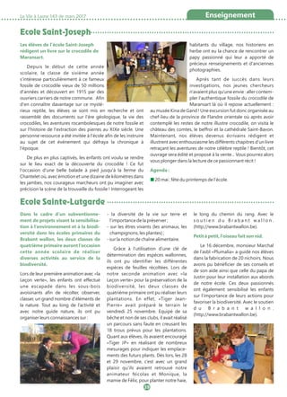 Dans le cadre d’un subventionne-
ment de projets visant la sensibilisa-
tion à l’environnement et à la biodi-
versité dans les écoles primaires du
Brabant wallon, les deux classes de
quatrième primaire auront l’occasion
cette année scolaire de réaliser
diverses activités au service de la
biodiversité.
Lors de leur première animation avec «la
Leçon verte», les enfants ont effectué
une escapade dans les sous-bois
avoisinants afin de récolter, observer,
classer, un grand nombre d’éléments de
la nature. Tout au long de l’activité et
avec notre guide nature, ils ont pu
organiser leurs connaissances sur :
- la diversité de la vie sur terre et
l’importance de la préserver ;
- sur les êtres vivants (les animaux, les
champignons, les plantes) ;
- sur la notion de chaîne alimentaire.
Grâce à l’utilisation d’une clé de
détermination des espèces wallonnes,
ils ont pu identifier les différentes
espèces de feuilles récoltées. Lors de
notre seconde animation avec «la
Leçon verte» pour la préservation de la
biodiversité, les deux classes de
quatrième primaire ont pu réaliser leurs
plantations. En effet, «Tiger Jean-
Pierre» avait préparé le terrain le
vendredi 25 novembre. Equipé de sa
bêche et non de ses clubs, il avait réalisé
un parcours sans faute en creusant les
18 trous prévus pour les plantations.
Quant aux élèves, ils avaient encouragé
«Tiger JP» en réalisant de nombreux
mesurages pour indiquer les emplace-
ments des futurs plants. Dès lors, les 28
et 29 novembre, c’est avec un grand
plaisir qu’ils avaient retrouvé notre
animateur Nicolas et Monique, la
mamie de Félix, pour planter notre haie,
le long du chemin du rang. Avec le
s o u t i e n d u B r a b a n t w a l l o n .
(http://www.brabantwallon.be).
Petit à petit, l’oiseau fait son nid.
Le 16 décembre, monsieur Marchal
de l’asbl «Plumalia» a guidé nos élèves
dans la fabrication de 20 nichoirs. Nous
avons pu bénéficier de ses conseils et
de son aide ainsi que celle du papa de
Justin pour leur installation aux abords
de notre école. Ces deux passionnés
ont également sensibilisé les enfants
sur l’importance de leurs actions pour
favoriser la biodiversité. Avec le soutien
d u B r a b a n t w a l l o n .
(http://www.brabantwallon.be).
Ecole Saint-Joseph
Ecole Sainte-Lutgarde
Les élèves de l'école Saint-Joseph
rédigent un livre sur le crocodile de
Maransart.
Depuis le début de cette année
scolaire, la classe de sixième année
s'intéresse particulièrement à ce fameux
fossile de crocodile vieux de 50 millions
d'années et découvert en 1915 par des
ouvriers carriers de notre commune. Afin
d'en connaître davantage sur ce mysté-
rieux reptile, les élèves se sont mis en recherche et ont
rassemblé des documents sur l'ère géologique, la vie des
crocodiles, les aventures rocambolesques de notre fossile et
sur l'histoire de l'extraction des pierres au XIXe siècle. Une
personne ressource a été invitée à l'école afin de les instruire
au sujet de cet événement qui défraya la chronique à
l'époque.
De plus en plus captivés, les enfants ont voulu se rendre
sur le lieu exact de la découverte du crocodile ! Ce fut
l'occasion d'une belle balade à pied jusqu'à la ferme du
Chantelet où, avec émotion et une dizaine de kilomètres dans
les jambes, nos courageux marcheurs ont pu imaginer avec
précision la scène de la trouvaille du fossile ! Interrogeant les
habitants du village, nos historiens en
herbe ont eu la chance de rencontrer un
papy passionné qui leur a apporté de
précieux renseignements et d'anciennes
photographies.
Après tant de succès dans leurs
investigations, nos jeunes chercheurs
n'avaient plus qu'une envie : aller contem-
pler l'authentique fossile du crocodile de
Maransart là où il repose actuellement :
au musée Kina de Gand ! Une excursion fut donc organisée au
chef-lieu de la province de Flandre orientale où après avoir
contemplé les restes de notre illustre crocodile, on visita le
château des comtes, le beffroi et la cathédrale Saint-Bavon.
Maintenant, nos élèves devenus écrivains rédigent et
illustrent avec enthousiasme les différents chapitres d'un livre
retraçant les aventures de notre célèbre reptile ! Bientôt, cet
ouvrage sera édité et proposé à la vente... Vous pourrez alors
vous plonger dans la lecture de ce passionnant récit !
Agenda :
■ 20 mai : fête du printemps de l’école.
La Vie à Lasne 143 de mars 2017 Enseignement
39
 