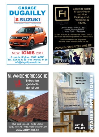 ON N’ARRÊTE PAS LE BONHEUR.
GARAGE
DUGAILLY
8, rue de l’Eglise - 1380 LASNE
Tél.: 02/633 17 59 - Fax : 02/633 11 50
info@dugailly.suzuki.be
NEW IGNIS 2017
Coaching sportif
& coaching en
nutrition.
Parking privé.
Vestiaires &
sauna.
Caroline Tricot - 0496/92.16.51
caroline_tricot@yahoo.fr
13 rue à l'Eau - 1380 Lasne
Ouvert du lundi au vendredi de 6h30 à 21h00.
Les visites se font uniquement sur rendez-vous.
Environnement haut de gamme.
Become a fan "Homefithome" on FB.
WWW.HOMEFITHOME.BE
Rue Bois Eloi, 46 - 1380 Lasne
02/633.59.95 - vdd.marc@skynet.be
www.vddmarc.be
Entreprise
générale
de toiture
M. VANDENDRIESSCHE
 