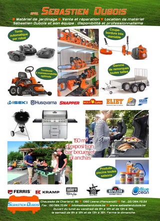 Chaussée de Charleroi, 9b 1380 Lasne (Plancenoit) Tél : 02/384.70.54n n
Fax : 02/384.70.84 info@sebastiendubois.be www.sebastiendubois.ben n
Ouvert du lundi au vendredi de 9h à 12h et de 13h à 18h,
le samedi de 9h à 12h et de 13h à 16h. Fermé le dimanche.
Tonte
automatique
par robot
Coupe-
bordure très
maniable
Gamme
de remorques
toutes tailles
SPRL SEBASTIEN DUBOIS
Tondeuse
à manoeuvrabilité
optimale
n n nMatériel de jardinage Vente et réparation Location de matériel
Sébastien Dubois et son équipe : disponibilité et professionnalisme
Produits
piscine toutes
saisons
150 m²
d’exposition
barbecues et
planchas
 