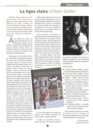 La ligne claire d’Alain Goffin
La Vie à Lasne 143 de mars 2017 Made in Lasne
51
Habitant depuis plus de trente
années dans notre commune, à
Beaumont plus précisément, Alain
Goffin né en 1956, à Ixelles, est
auteur de bandes dessinées, illustra-
teur, art director et enseigne égale-
ment la bande dessinée, l'illustration
et la communication visuelle à l'ERG
(école de recherche graphique) à
Bruxelles.
Alain Goffin est auteur de
bandes dessinées et comme
beaucoup d'autres de ses
ainés et contemporains (Edgard-Pierre
Jacobs, Hergé, Jacques Martin et
Philippe Geluck) il a, depuis ses vingt-
cinq ans, succombé au charme et au
bien-être du Brabant wallon...
Fraîchement sorti de l'école Saint-
Luc à Bruxelles, où il partage ses bancs
de classe avec Philippe Lafontaine,
François Schuiten, André Geerts,
Philippe Berthet, Bernard Yslaire, etc., il
publie aux éditions Casterman son
premier album intitulé «Le Réseau
Madou». Celui-ci connaîtra une
énorme reconnaissance et un très
bel accueil du public... 34 années
après sa sortie, les éditions Dargaud
Benelux ont souhaité redonner vie à
cet album mythique. Pour Goffin et
Rivière cette réédition à paraître chez
Dargaud début mars 2017 (présenta-
tion officielle lors de la foire du livre
de Bruxelles et au salon du livre à Paris,
toujours durant le mois de mars)
n'était envisageable qu'en remasteri-
sant la première version afin de lui
allouer, tout en gardant l'univers
vintage, une modernité et un ancrage
dans la production actuelle... D'une part
retravailler l'univers des couleurs, non
plus cette fois réalisées à l'acrylique et à
la gouache, mais bien dans photoshop
et, d'autre part, redynamiser et faciliter
la lecture en intégrant une typographie
différente de la première édition...
Venant s'ajouter le retraçage de 14
planches (manquantes) ainsi qu'une
petite dizaine de nouvelles illustrations
inédites.
Cette aventure dessinée, donc, dans
le plus pur style «ligne claire», c'est-à-
dire dans la grande tradition d'Hergé et
d'Edgard Pierre Jacobs, et scénarisée
par François Rivière nous plonge en
compagnie de Thierry Laudacieux,
jeune boy-scout bruxellois, dans un
récit de contre-espionnage.
Nous sommes à Bruxelles en
décembre1938, les premiers flocons de
neige tombent sur la capitale. Thierry
Laudacieux rejoint, dans les bâtiments
de l'institut national de radio diffusion à
la place Flagey, Isidore Hogier son ami
qui anime une émission radiophonique
consacrée au jazz. Celui-ci est, dans le
contexte de l'imminence de la guerre, à
la tête d'un réseau de contre espion-
nage… le réseau Madou. Son état-
major lui apprend qu'un des 7 membres
dudit réseau est un traître et qu'il doit
impérativement retrouver le coupable…
Thierry Laudacieux mettra ses talents
perspicaces au service de son ami
animateur…
En bon récit policier, les images de
l'album sont truffées d'indices, de
fausses pistes… suspense garanti.
A noter : du vendredi 3 mars au
samedi 18 mars, une exposition/vente
de planches originales sera visible à la
galerie Champaka 27, rue Ernest Allard
à 1000 Bruxelles (Sablon). www.galerie
champaka.com
Bibliographie:
■ le Réseau Madou (1982), scénario
François Rivière, éditions Casterman
■ la mine de l'Etoile (1984), scénario
François Rivière, éditions Casterman ;
■ Plagiat ! (1989), scénario Benoît
Peeters et François Schuiten,
éditions Les Humanoïdes Associés ;
■ le théorème de Morcom (1992),
scénario Benoît Peeters, éditions
Les Humanoïdes Associés ;
■ le signe de Lucifer (1990), scénario
Benoît Peeters, éditions Nathan ;
■ Retour à la Rapée, scénario Alain
Goffin, éditions Arboris, 1993 ;
■ Northreed project (1997),
scénario Alain Coffin, éditions
Dargaud ;
■ le Réseau Madou / nouvelle
version (2017), scénario François
Rivière, éditions Dargaud.
Vous souhaitez découvrir, en avant-
p r e m i è r e , p l u s d ' i m a g e s e t
d'anecdotes? Rendez-vous sur la page
«Le Réseau Madou» sur Facebook.
Le bourgmestre,
Laurence Rotthier
 