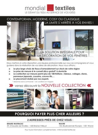 CONTEMPORAIN, MODERNE, COSY OU CLASSIQUE,
LA LIMITE S’ARRÊTE À VOS ENVIES !
LE GÉANT DU TISSU AU SERVICE DE VOS IDÉES
Nous mettons à votre disposition une équipe professionnelle qui vous accompagnera et vous
guidera dans la réalisation de vos idées de décoration. Nous vous offrons ;
o Le plus large choix de tissus d’ameublement sur stock de votre région
o La prise de mesure & le conseil déco gratuit* à domicile
o La confection sur mesure parmi plus de 100 finitions : rideaux, voilages, stores,
panneaux japonais, coussins, couvre-lits,…
o Le placement réalisé par nos experts
* déduit lors de la commande – voir conditions en magasin.
2 ADRESSES PRÈS DE CHEZ VOUS :
BRAINE-WATERLOO
39, Chaussée de Nivelles - 1420 Braine-l‘Alleud
WAVRE
135, Boulevard de l'Europe - 1301 Wavre
Pour toute information complémentaire : mt@mondial-textiles.be
POURQUOI PAYER PLUS CHER AILLEURS ?
QUALITÉ
CHOIX
CONSEIL
LA SOLUTION INTÉGRALE POUR
LA DÉCORATION DE VOS FENÊTRES
venez découvrir la NOUVELLE COLLECTION
 