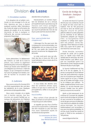 Division de Lasne
La Vie à Lasne 143 de mars 2017
58
Police
1. Circulation routière
A la réception de ce bulletin com-
munal, on ose envisager la fin de cet
hiver rigoureux qui nous a réservé
quelques surprises, telles l'abondance
des chutes de neige ou la formation de
plaques de verglas, et ce, de manière
récurrente. Je tiens à souligner ici
l'efficacité des services communaux
préposés à l'épandage.
Autre phénomène, le déblaiement
des trottoirs. Le code de la route le
prévoit, tout comme le règlement
général de police ch 8 art 42. Dégager le
trottoir qui borde votre habitation est
une obligation (au minimum 1 mètre de
largeur, ce qui correspond à la dimen-
sion pour le passage d'un landau), ceci
afin de faciliter la circulation des
piétons.
2. Judiciaire
Nous avons subi en fin d'année 2016
une forte augmentation des vols dans
les habitations de la zone. Quelques
personnes ont été appréhendées.
Nous avons constaté, et je répète
ceci à maintes reprises, que leur
incursion est souvent facilitée par un
manque de précautions de l'habitant
qui laisse fenêtre ouverte, échelle
abandonnée sur la pelouse…
Heureusement, un nombre impor-
tant de tentatives de vol a échoué,
principalement parce que beaucoup de
maisons sont mieux protégées.
Attention à la deuxième vague de vols
qui couvre la période des mois de mai
et juin, juste avant les vacances d'été !
3. Divers
Feux : peut-on brûler tout
n'importe où ?
L'allumage d'un feu peut avoir des
conséquences environnementales non
négligeables, tant au niveau du sol que
de l'air, sans parler des troubles que
peuvent occasionner les dégagements
de fumée.
Le code rural punit ceux qui allu-
ment des feux à moins de 100 m de
toute habitation et/ou à moins de 25 m
de bois ou forêts.
Si vous brûlez des déchets verts,
dans les conditions émises supra,
veillez à ce que ceux-ci soient secs. Et
principalement, veillez à ne pas gêner
vos voisins.
Feux d'artifice
Nous sortons d'une période de
fêtes, où certains se sont permis tout et
n'importe quoi en cette matière.
Je rappelle que tous feux d'artifice
sont soumis à autorisation. La demande
doit être introduite au plus tard deux
mois avant l’événement auprès du
secrétariat du bourgmestre.
Le commissaire de Police,
division de Lasne,
Jean-Michel Duchenne
Cercle de bridge du
Smohain : bonjour
2017 !
Le cercle s’est réuni le 12 janvier
dernier pour son cocktail du nouvel
an, lequel est bien ancré dans la
tradition. Près de 140 personnes
ont levé le verre de l’amitié pour
déguster ensuite les petites
gâteries salées et sucrées préparées
par les membres et les délicieux
sandwiches préparés par l’équipe
d’Ani. Le bourgmestre étant
empêché, le collège était cepen-
dant très présent, Carine Bia-
Lagrange, Pierre Mevisse et Cédric
Gillis nous ayant fait le plaisir de
venir lever leur verre avec nous.
André Ansotte, animateur
principal du cercle, prit la parole
pour un rapide coup d’oeil très
satisfait dans le rétroviseur de 2016.
André Ansotte a par ailleurs souli-
gné son inquiétude quant à la
pérennité du cercle, l’équipe actuelle
devenant de plus en plus âgée.
Le tournoi traditionnel eut lieu
dès la fin de ces agapes. Ce 12
janvier, la propreté du local habituel
avait été particulièrement soignée
pour la circonstance par l’équipe du
centre sportif et on put y installer
près de 20 tables de bridge, ce qui
ne fut d’ailleurs pas suffisant : 14
tables supplémentaires furent aussi
placées au rez-de-chaussée pour
pouvoir installer tous les partici-
pants à ce tournoi du nouvel an.
Après ce bel événement, la vie
continue et il convient de rappeler
que le cercle de bridge du Smohain
se veut convivial et accueillant, un
cercle de gens amicaux et détendus
mais néanmoins adeptes de solides
remue-méninges. Les tournois
hebdomadaires sont accessibles à
tous sans inscriptions préalables ; ils
ont lieu toute l’année les mardis et
jeudis à 19h30 et les vendredis à
14h précises.
www.bridgesmohain.be.
 