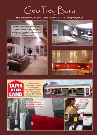 Geoffrey Bara
Geoffrey Bara
vous invite à visiter
le show-room
Chaussée de Nivelles, 4
1410 Waterloo
Tél. 02 384 64 23
info@tapisdecoland.net
Rue Bois Lionnet, 9 - 1380 Lasne - 0476 300 138 - barag@skynet.be
Toutes peintures, pose papier
peint, fibres, tapis, vinyle,
parquets, gyproc, cloisons, etc.
Devis gratuit.
Grand choix de
moquettes et autres
revêtements de sols
Peintures,
émaux, vernis
Tapis peaux
de bêtes
 