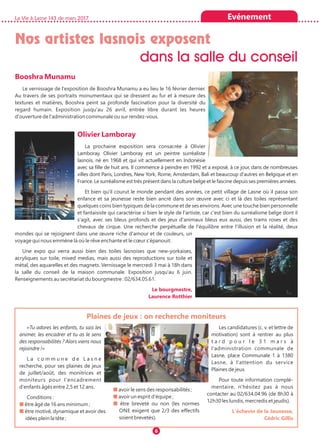 La Vie à Lasne 143 de mars 2017 Evénement
6
Nos artistes lasnois exposent
dans la salle du conseil
Booshra Munamu
Le vernissage de l'exposition de Booshra Munamu a eu lieu le 16 février dernier.
Au travers de ses portraits monumentaux qui se dressent au fur et à mesure des
textures et matières, Booshra peint sa profonde fascination pour la diversité du
regard humain. Exposition jusqu'au 26 avril, entrée libre durant les heures
d'ouverture de l'administration communale ou sur rendez-vous.
Olivier Lamboray
La prochaine exposition sera consacrée à Olivier
Lamboray. Olivier Lamboray est un peintre surréaliste
lasnois, né en 1968 et qui vit actuellement en Indonésie
avec sa fille de huit ans. Il commence à peindre en 1992 et a exposé, à ce jour, dans de nombreuses
villes dont Paris, Londres, New York, Rome, Amsterdam, Bali et beaucoup d'autres en Belgique et en
France. Le surréalisme est très présent dans la culture belge et le fascine depuis ses premières années.
Et bien qu'il courut le monde pendant des années, ce petit village de Lasne où il passa son
enfance et sa jeunesse reste bien ancré dans son œuvre avec ci et là des toiles représentant
quelques coins bien typiques de la commune et de ses environs. Avec une touche bien personnelle
et fantaisiste qui caractérise si bien le style de l'artiste, car c'est bien du surréalisme belge dont il
s'agit, avec ses bleus profonds et des jeux d'animaux bleus eux aussi, des trams roses et des
chevaux de cirque. Une recherche perpétuelle de l'équilibre entre l'illusion et la réalité, deux
mondes qui se rejoignent dans une œuvre riche d'amour et de couleurs, un
voyage qui nous emmène là où le rêve enchante et le cœur s'épanouit.
Une expo qui verra aussi bien des toiles lasnoises que new-yorkaises,
acryliques sur toile, mixed medias, mais aussi des reproductions sur toile et
métal, des aquarelles et des magnets. Vernissage le mercredi 3 mai à 18h dans
la salle du conseil de la maison communale. Exposition jusqu'au 6 juin.
Renseignements au secrétariat du bourgmestre : 02/634.05.61.
Le bourgmestre,
Laurence Rotthier
«Tu adores les enfants, tu sais les
animer, les encadrer et tu as le sens
des responsabilités ? Alors viens nous
rejoindre !»
L a c o m m u n e d e L a s n e
recherche, pour ses plaines de jeux
de juillet/août, des monitrices et
moniteurs pour l'encadrement
d'enfants âgés entre 2,5 et 12 ans.
Conditions :
■ être âgé de 16 ans minimum ;
■ être motivé, dynamique et avoir des
idées plein la tête ;
■ avoir le sens des responsabilités ;
■ avoir un esprit d'équipe ;
■ être breveté ou non (les normes
ONE exigent que 2/3 des effectifs
soient brevetés).
Les candidatures (c. v. et lettre de
motivation) sont à rentrer au plus
t a r d p o u r l e 3 1 m a r s à
l'administration communale de
Lasne, place Communale 1 à 1380
Lasne, à l'attention du service
Plaines de jeux.
Pour toute information complé-
mentaire, n'hésitez pas à nous
contacter au 02/634.04.96 (de 8h30 à
12h30 les lundis, mercredis et jeudis).
L'échevin de la Jeunesse,
Cédric Gillis
Plaines de jeux : on recherche moniteurs
 