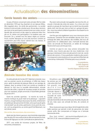 La Vie à Lasne 143 de mars 2017
60
Actualisation des dénominations
Amicale lasnoise des aînés
Cercle lasnois des seniors
Aînés
En cette période de l’année 2017 déjà bien entamée, nous
voici au premier sourire du printemps, à l’affût des beaux
jours, après la période de joyeuses fêtes et son partage de
cadeaux. Avec sa remise à neuf, son comité au complet et
dévoué, le club sous la nouvelle dénomination, amicale
lasnoise des aînés, a ajouté de nouveaux projets et activités
pour ses membres, projets annoncés à l’assemblée générale
de janvier 2017.
Outre les activités sportives - la marche du lundi, la
marche nordique du jeudi matin et la pétanque - s’ajoutent
Viactive, une gymnastique douce pour les aînés, entièrement
encadrée par des personnes formées, ainsi que le jeudi après
midi récréatif : jeu de cartes, patchwork, tricot, point de croix,
etc. sont au programme, au centre sportif de Maransart, rue
du Colinet, Lasne.
Des sorties, des excursions, des rencontres,…
Après tant de chemin parcouru, tant d’activités organisées
pour les plus 50, nous voilà arrivés au 40e anniversaire du club,
la force de l’âge pour un club ! L’amicale est en pleine forme.
2017, une année de nouveaux projets, de fêtes, de
rencontres, d’évolutions.
N’oublions pas
les anciens qui ont
crée notre club, l’ont
fait grandir, ont
œ u v r é à s o n
épanouissement.
L’amicale répond a
u n e d e m a n d e
nouvelle de notre
société : certes, une
amicale d’activités et de rencontres pour les aînés, les plus de
50 ans, mais aussi une amicale de liens, de contacts et
d’amitié.
Nous ne pouvons que nous réjouir de la longévité de cette
belle aventure qui permet à tant de personnes de rester
encore actifs. Bon anniversaire et longue vie à l’amicale
lasnoise des aînés.
Pour tout contact : pecceumonique@gmail.com -
0477/41.27.30 - www.amicalelasnoiseaine.com.
La présidente,
Monique Pecceu.
Un peu d'histoire concernant notre amicale. Elle fut créée
en décembre 1974 par Guy Quertain et son épouse Milou.
Elle s'appelait alors, «le cercle des pensionnés». La société
évolue et notre amicale a évolué aussi. De ses deux réunions
par mois où les participants venaient jouer aux cartes, se sont
ajoutés des excursions et des repas au restaurant deux fois
par an. Et, même une participation à la braderie avec une
brocante. On y vendait tous les beaux objets en couture,
tricot, crochet, fabriqués au cours des réunions. Certains se
souviennent peut être d'avoir admiré tous ces travaux, le
stand se trouvait à côté de l'église.
Plus tard, notre amicale s'est appelée «les trois fois 20», et
ensuite «l'amicale des aînés de Lasne». Il y a trois ans s'est
ajouté un groupe de marcheurs qui se réunit tous les jeudis
après-midi. Une fois par mois se tient un «groupe de paro-
les», nous nous aidons à libérer la parole en nous basant sur la
lecture de contes.
Une fois par mois également nous nous réunissons entre
tricoteuses. Certaines font de véritables œuvres d'art. On y
échange des idées, des adresses, des modèles, des trucs de
grand-mère. En collaboration avec «l'amicale lasnoise des
ainés» (ex-amicale de Plancenoit), un atelier de montage
floral se tient aussi une fois par mois.
Comme on peut le voir, nous aimons renouveler nos
activités, nous n'avons pas peur de nous moderniser, c'est
pourquoi dorénavant notre amicale porte le nom de «cercle
lasnois des seniors». Il nous paraît plus moderne, plus ouvert.
Il correspond à notre évolution et nous permet d'être bien de
notre temps. Intéressé(e) ? N'hésitez pas à nous contacter.
La présidente,
Lucette Dagneau
02/633.51.00
lucette.dagneau@skynet.be
 