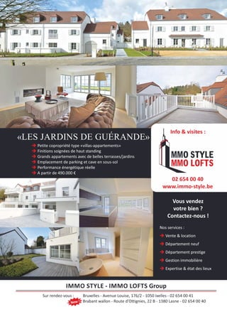 è Petite copropriété type «villas-appartements»
è Finitions soignées de haut standing
è Grands appartements avec de belles terrasses/jardins
è Emplacement de parking et cave en sous-sol
è Performance énergétique réelle
è A partir de 490.000 €
Vous vendez
votre bien ?
Contactez-nous !
Nos services :
è Vente & location
è Département neuf
è Département prestige
è Gestion immobilière
è Expertise & état des lieux
IMMO STYLE - IMMO LOFTS Group
Sur rendez-vous : Bruxelles - Avenue Louise, 176/2 - 1050 Ixelles - 02 654 00 41
Brabant wallon - Route d’Ottignies, 22 B - 1380 Lasne - 02 654 00 40
«LES JARDINS DE GUÉRANDE»
New !
02 654 00 40
www.immo-style.be
Info & visites :
 
