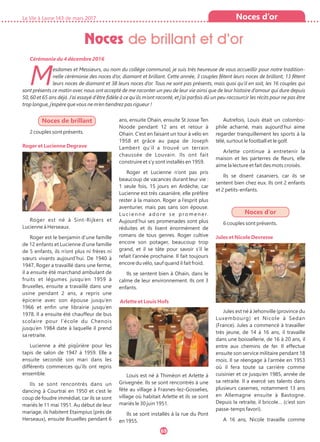 Noces de brillant
2 couples sont présents.
Roger et Lucienne Degrave
Roger est né à Sint-Rijkers et
Lucienne à Herseaux.
Roger est le benjamin d’une famille
de 12 enfants et Lucienne d’une famille
de 5 enfants, ils n’ont plus ni frères ni
sœurs vivants aujourd’hui. De 1940 à
1947, Roger a travaillé dans une ferme,
il a ensuite été marchand ambulant de
fruits et légumes jusqu’en 1959 à
Bruxelles, ensuite a travaillé dans une
usine pendant 2 ans, a repris une
épicerie avec son épouse jusqu’en
1966 et enfin une librairie jusqu’en
1978. Il a ensuite été chauffeur de bus
scolaire pour l’école du Chenois
jusqu’en 1984 date à laquelle il prend
sa retraite.
Lucienne a été piqûrière pour les
tapis de salon de 1947 à 1959. Elle a
ensuite secondé son mari dans les
différents commerces qu’ils ont repris
ensemble.
Ils se sont rencontrés dans un
dancing à Courtrai en 1950 et c’est le
coup de foudre immédiat, car ils se sont
mariés le 11 mai 1951. Au début de leur
mariage, ils habitent Etaimpius (près de
Herseaux), ensuite Bruxelles pendant 6
ans, ensuite Ohain, ensuite St Josse Ten
Noode pendant 12 ans et retour à
Ohain. C’est en faisant un tour à vélo en
1958 et grâce au papa de Joseph
Lambert qu’il a trouvé un terrain
chaussée de Louvain. Ils ont fait
construire et s’y sont installés en 1959.
Roger et Lucienne n’ont pas pris
beaucoup de vacances durant leur vie :
1 seule fois, 15 jours en Ardèche, car
Lucienne est très casanière, elle préfère
rester à la maison. Roger a l’esprit plus
aventurier, mais pas sans son épouse.
Lucienne adore se promener.
Aujourd’hui ses promenades sont plus
réduites et ils lisent énormément de
romans de tous genres. Roger cultive
encore son potager, beaucoup trop
grand, et il se tâte pour savoir s’il le
refait l’année prochaine. Il fait toujours
encore du vélo, sauf quand il fait froid.
Ils se sentent bien à Ohain, dans le
calme de leur environnement. Ils ont 3
enfants.
Arlette et Louis Hofs
Louis est né à Thiméon et Arlette à
Grivegnée. Ils se sont rencontrés à une
fête au village à Frasnes-lez-Gosselies,
village où habitait Arlette et ils se sont
mariés le 30 juin 1951.
Ils se sont installés à la rue du Pont
en 1955.
Autrefois, Louis était un colombo-
phile acharné, mais aujourd’hui aime
regarder tranquillement les sports à la
télé, surtout le football et le golf.
Arlette continue à entretenir la
maison et les parterres de fleurs, elle
aime la lecture et fait des mots croisés.
Ils se disent casaniers, car ils se
sentent bien chez eux. Ils ont 2 enfants
et 2 petits-enfants.
Noces d’or
6 couples sont présents.
Jules et Nicole Devresse
Jules est né à Jehonville (province du
Luxembourg) et Nicole à Sedan
(France). Jules a commencé à travailler
très jeune, de 14 à 16 ans, il travaille
dans une boissellerie, de 16 à 20 ans, il
entre aux chemins de fer. Il effectue
ensuite son service militaire pendant 18
mois. Il se réengage à l’armée en 1953
où il fera toute sa carrière comme
cuisinier et ce jusqu’en 1985, année de
sa retraite. Il a exercé ses talents dans
plusieurs casernes, notamment 13 ans
en Allemagne ensuite à Bastogne.
Depuis la retraite, il bricole… (c’est son
passe-temps favori).
A 16 ans, Nicole travaille comme
La Vie à Lasne 143 de mars 2017
69
Noces de brillant et d’or
Noces d’or
Cérémonie du 4 décembre 2016
Mesdames et Messieurs, au nom du collège communal, je suis très heureuse de vous accueillir pour notre tradition-
nelle cérémonie des noces d’or, diamant et brillant. Cette année, 3 couples fêtent leurs noces de brillant, 13 fêtent
leurs noces de diamant et 38 leurs noces d’or. Tous ne sont pas présents, mais quoi qu’il en soit, les 16 couples qui
sont présents ce matin avec nous ont accepté de me raconter un peu de leur vie ainsi que de leur histoire d’amour qui dure depuis
50, 60 et 65 ans déjà. J’ai essayé d’être fidèle à ce qu’ils m’ont raconté, et j’ai parfois dû un peu raccourcir les récits pour ne pas être
trop longue, j’espère que vous ne m’en tiendrez pas rigueur !
 