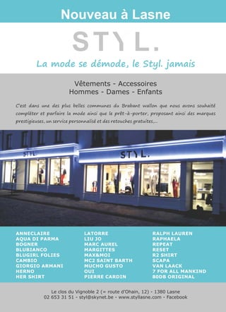 La mode se démode, le Styl. jamais
Vêtements - Accessoires
Hommes - Dames - Enfants
STYL.
Nouveau à Lasne
Le clos du Vignoble 2 (= route d’Ohain, 12) - 1380 Lasne
02 653 31 51 - styl@skynet.be - www.styllasne.com - Facebook
ANNECLAIRE
AQUA DI PARMA
BOGNER
BLUBIANCO
BLUGIRL FOLIES
CAMBIO
GIORGIO ARMANI
HERNO
HER SHIRT
LATORRE
LIU JO
MARC AUREL
MARGITTES
MAX&MOI
MC2 SAINT BARTH
MUCHO GUSTO
OUI
PIERRE CARDIN
RALPH LAUREN
RAPHAELA
REPEAT
RESET
R2 SHIRT
SCAPA
VAN LAACK
7 FOR ALL MANKIND
80DB ORIGINAL
C’est dans une des plus belles communes du Brabant wallon que nous avons souhaité
compléter et parfaire la mode ainsi que le prêt-à-porter, proposant ainsi des marques
prestigieuses, un service personnalisé et des retouches gratuites,...
 