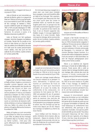 vendeuse dans un magasin de tissus et
ce jusqu’en 1956.
Jules et Nicole se sont rencontrés au
bal près de Bertrix, grâce à un paquet de
frites (en 1954) et ce fut le coup de foudre.
Ils se sont mariés le 5 avril 1956. Au début
de leur mariage, ils habitent à Arlon,
ensuite à Delbrück (près de Cologne) de
1961 à 1974, ensuite à Bastogne. En 1985,
ils déménagent près de Marche-en-
Famenne. Ils arrivent à Lasne, à la
Résidence lasnoise en juillet 2011.
Jules et Nicole ont fait quelques
voyages : Autriche, Espagne, Les Baléares
et Lourdes. Nicole fait du puzzle et du
tricot et Jules donne un coup de main
dans les ateliers de la Résidence lasnoise
et il aide aussi les autres pensionnaires
moins valides, c’est dire qu’il est fort
sollicité. Ils ont 2 enfants, 3 petits-enfants
et 1 arrière-petite-fille.
Eugène et Nelly Devers
Eugène est né à Sint-Pieters-Leeuw
et Nelly à Ohain. Eugène a commencé à
travailler comme apprenti dans des
ateliers qui fabriquaient des boucles de
ceinture, des miroirs et dans une
imprimerie. En 1951, il effectue son
service pendant 21 mois au 3e chasseur
ardennais à Vielsalm. En 1953, il entre à
la brasserie Wielemans comme chauf-
feur livreur pour le Brabant. En 1965, il
ouvre un commerce de boissons (soft-
drinks et bières), en tant qu’indépendant
chez eux, Nelly à la caisse et au télé-
phone, et Eugène effectue les livraisons.
Ils arrêtent fin 1998.
Nelly et Eugène se sont rencontrés
au bal à Ohain en 1954, ils se marient le
2 juin 1956. Au début de leur mariage,
ils habitent déjà au Try-Bara, mais pas
au même numéro… C’est pour cela
qu’ils effectuent leur déménagement
en brouette.
Ils n’ont pas beaucoup voyagé (on a
assez avec une main pour compter
leurs voyages), mais sont toutefois allés
en Italie et au Portugal. Très casaniers,
ils ne bougent pas beaucoup de chez
eux sinon qu’on peut les croiser le
vendredi matin, au marché de Lasne.
Eugène peint avec un groupe tous les
mercredis, il aime bien regarder le sport
à la télé : le cyclisme et les matchs de
foot, il est un fervent supporter des
Diables rouges. Il s’occupe également
des haies et il aime bricoler. Nelly
s’occupe du ménage, de la cuisine et du
jardin. Ils ont 2 enfants, 2 petits-enfants
et 2 arrière-petits-enfants.
Joseph et Yvonne Lambert
Joseph est né à Genval et Yvonne à
La Hulpe. Ils se sont rencontrés au bal à
La Hulpe en 1954 et ce fut le coup de
foudre. Ils se sont mariés le 23 juin 1956.
Après son mariage Joseph effectue
son service militaire et ce pendant 13
mois. Démobilisé, il reprend avec
Yvonne un commerce de fruits et
légumes en tant que marchand
ambulant, et ce pour les écoles, les
collectivités et les restaurants. Ce
commerce ils l’ont exercé de 1957 à
2002 soit pendant 45 ans. Et pendant
toutes ces années, ils ne sont jamais
partis en vacances. Leur seul jour de
congé de la semaine étant le dimanche,
ils le passaient à accompagner, pendant
la saison, leur fils Christian qui fait du
moto-cross depuis ses 20 ans. Depuis
leur mariage, ils habitent au chemin du
Gros-Tienne.
Leurs hobbys sont les chevaux, le
jardin, l’entretien de la maison, aller au
restaurant… Depuis la retraite, ils font
des voyages d’une journée, à la mer ou
dans les Ardennes et continuent à aller
au restaurant. Ils ont un fils.
Jacques et Marie Wery
Jacques est né à Bruxelles et Marie à
Court-Saint-Etienne.
Jacques a fait l’école normale et a
commencé sa carrière comme institu-
teur en 1952 à l’école Sainte-Lutgarde. Il
a effectué 18 mois de service militaire et
en septembre 1956, il a été nommé
comme instituteur à l’école communale
de Bourgeois. Il a terminé en 1989
comme directeur faisant fonction. Il a
ensuite été maître d’adaptation pendant
9 ans et a rempli un rôle d’animateur au
sein de l’équipe pédagogique pour
lutter contre l’échec scolaire.
Marie a un diplôme de régente
technique à l’école de la Vallée Bailly, en
couture. Toute jeune, elle a aidé sa
maman dans le ménage familial et après
son mariage, elle a donné des cours de
couture à l’école communale de
Bourgeois, ainsi qu’à Genval et à Rosières.
Jacques et Marie se sont rencontrés
fin 1952 et se sont mariés le 19 juillet
1956. A leur mariage, ils habitent à
Couture-Saint-Etienne (village
d’origine de sa maman) pendant 9 ans,
et ils ont fait construire ensuite leur
maison à la route de Beaumont.
Jacques lit énormément, passe
beaucoup de temps sur son ordinateur
et aide un peu dans le ménage. Marie
fait partie de la chorale de Lasne qui est
un groupe formidable et fraternel, elle
coud beaucoup et confectionne tous
ses vêtements, elle participe à des
causeries musicales, s’occupe du jardin
et de la famille qui est sacrée ! Tous deux
s’occupent beaucoup de leur nièce
Sarah et de ses 2 garçons, et ce depuis
10 ans, c’est leur coup de jeunesse. Ils
aiment beaucoup leur commune !
En charge des Noces d’or,
Brigitte Defalque
La Vie à Lasne 143 de mars 2017
70
Noces d’or
Suite au prochain numéro...
 