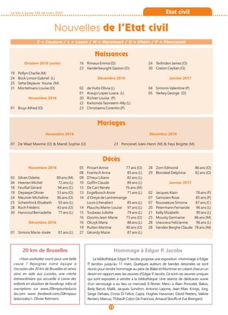 La Vie à Lasne 143 de mars 2017
Octobre 2016 (suite)
19 Pollyn Charlie (M)
24 Bock Limon Gabriel (L)
25 Seha Depauw Youna (M)
31 Mortelmans Louise (O)
Novembre 2016
01 Bruyr Alfred (O)
16 Rimaux Emma (O)
23 Vanderbeurght Gaston (O)
Décembre 2016
02 de Hults Olivia (L)
01 Araujo Lopes Luana (L)
20 Richier Louise (P)
22 Kwitonda Tasmeem-Ally (L)
23 Christiaens Corentin (P)
24 Terlinden James (O)
30 Creton Ceylian (O)
Janvier 2017
04 Simonis Valentine (P)
05 Varkey George (O)
Novembre 2016
07 De Wael Maxime (O) & Mandi Sophie (O)
Décembre 2016
23 Poncenet Jules-Henri (M) & Feys Brigitte (M)
Naissances
Mariages
Décès
C = Couture / L = Lasne / M = Maransart / O = Ohain / P = Plancenoit
Nouvelles de l’Etat civil
72
Etat civil
Novembre 2016
03 Silvan Odette 89 ans (M)
04 Heenen Michel 72 ans (L)
18 Feuillat Gérard 94 ans (C)
19 Depaepe Olivier 53 ans (O)
24 Meunier Micheline 86 ans (O)
25 Scheerlinck Elisabeth 93 ans (L)
28 Roch Frédéric 43 ans (O)
30 Hansroul Bernadette 77 ans (L)
Décembre 2016
01 Simons Marie-Josée 81 ans (L)
05 Pinsart Annie 77 ans (O)
08 Foertsch Anna 85 ans (L)
09 D'heur Liliane 83 ans (L)
10 Goffin Claude 89 ans (L)
13 De Cart Renée 76 ans (M)
13 Engelbosch Anne 71 ans (L)
14 d'Oreye de Lantremange
Louis (chevalier) 85 ans (L)
14 Plauchu Marie-Louise 97 ans (L)
15 Toubeau Juliette 79 ans (L)
16 Dooms Jean-Marie 75 ans (O)
16 Olczyk Maria 88 ans (L)
19 Rutten Martine 90 ans (O)
27 Gérardy Marie 87 ans (L)
28 Zorn Edmond 86 ans (O)
29 Blondeel Delphina 92 ans (O)
Janvier 2017
02 Jacques Alain 78 ans (P)
07 Samsoen Rose 85 ans (P)
07 Rousseeuw Simona 87 ans (C)
20 Petermann Fernande 96 ans (L)
21 Kelly Elizabeth 90 ans (L)
25 Mousty Germaine 86 ans (M)
28 Lheureux Felicienne 96 ans (L)
28 Vanden Berghe Claude 78 ans (M)
20 km de Bruxelles
«Vous souhaitez courir pour une belle
cause ? Rejoignez notre équipe à
l’occasion des 20 km de Bruxelles et venez
ainsi en aide aux Lucioles, une crèche
extraordinaire qui accueille à Lasne des
enfants en situation de handicap. Infos et
inscriptions sur www.20kmpourleslucio
les.com. www. facebook.com/20kmpour
leslucioles/». Olivier Rotmans.
Hommage à Edgar P. Jacobs
La bibliothèque Edgar P. Jacobs propose une exposition «Hommage à Edgar
P. Jacobs» jusqu'au 11 mars. Quelques auteurs de bandes dessinées se sont
réunis pour rendre hommage au père de Blake et Mortimer en créant chacun un
dessin en rapport avec les œuvres d'Edgar P. Jacobs. Ce sont ces œuvres uniques
qui sont exposées à vendre à la bibliothèque. Une séance de dédicaces suivie
d'un vernissage a eu lieu ce mercredi 8 février. Merci à Alain Poncelet, Baloo,
Barly Baruti, Malik, Jacques Sondron, Antonio Lapone, Jean-Marc Krings, Jürg,
Serge Dehaes, Cinzia Di Felice, Capia, Hughes Hausman, David Peeters, Valérie
Reniers, Marcuz, Thibault Colon De Franciosi, Arnaud Stouffs et Eve Brengard.
 