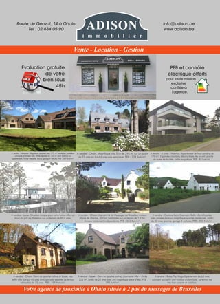 Evaluation gratuite
de votre
bien sous
48h
PEB et contrôle
électrique offerts
pour toute mission
exclusive
confiée à
l'agence.
A vendre - Ohain. Dans un quartier calme et boisé, très
belle villa sise sur 60 ares avec parcelle séparée de terrain
bâtissable de 25 ares. PEB : 159 Kwh/m².
A vendre - Baisy-Thy. Magnifique terrain de 65 ares
pouvant accueillir une maison unifamiliale. Le terrain est
très bien orienté et viabilisé.
A vendre - Lasne - Dans un quartier calme, charmante villa 4 ch de
225 m², jardin de 20 ares avec une magnifique pièce d’eau. PEB
398 Kwh/m².
Route de Genval, 14 à Ohain
Tél : 02 634 05 90
info@adison.be
www.adison.be
Votre agence de proximité à Ohain située à 2 pas du messager de Bruxelles
Vente - Location - Gestion
ADISON
i m m o b i l i e r
A vendre - Maransart. Magnifique propriété avec 375 m² habitables (habitation
principale et annexe avec entrée séparée de 125 m² pour bureaux ou
appartement). Piscine intérieure, sauna, garage 4 voitures. PEB : 309 Kwh/m².
A vendre - A louer - Waterloo. Appartement de haut standing de
170 m², 3 grandes chambres, électro Miele, feu ouvert, proche
de toutes les facilités, cadre magnifique. PEB : 83 Kwh/m².
A vendre - Ohain. Magnifique villa 5 ch de 290 m² sur un jardin
de 25 ares au bout d’une voie sans issue. PEB : 224 Kwh/m².
A vendre - Ohain. A proximité du Messager de Bruxelles, maison
pleine de charme, 400 m² habitables sur un terrain de 1,5 ha.
Annexe totalement indépendante. PEB : 263 Kwh/m².
A vendre - Couture-Saint-Germain. Belle villa 4 façades
avec annexe dans un magnifique quartier résidentiel. Jardin
de 32 ares, piscine, garage 4 voitures. PEB : 223 Kwh/m².
À vendre - Lasne. Situation unique pour votre future villa au
bord du golf de Waterloo sur un terrain de 60,6 ares.
 