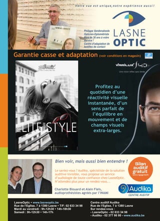 ,
LasneOptic
02 633 34 98
Philippe Vandenabeele
Opticien-Optométriste
Plus de 30 ans à votre
service !
Centre d’adaptation de
lentilles de contact
A découvrir dès maintenant chez LasneOptic !
Centre auditif Audika
Rue de l’Eglise, 7 à 1380 Lasne
Sur rendez-vous :
- LasneOptic - 02 633 34 98
- Audika - 02 377 86 80 - www.audika.be
LasneOptic Ÿ www.lasneoptic.be
Rue de l’Eglise, 7 à 1380 Lasne Ÿ T/F: 02 633 34 98
Mardi au vendredi : 9h-12h30 Ÿ 14h-18h30
Samedi : 9h-12h30 Ÿ 14h-17h
Profitez au
quotidien d’une
réactivité visuelle
instantanée, d’un
sens parfait de
l’équilibre en
mouvement et de
champs visuels
extra-larges.
Garantie casse et adaptation (voir conditions en magasin)
Le saviez-vous ? Audika, spécialiste de la solution
auditive invisible, vous propose un service
d’audiologie de toute confiance chez LasneOptic.
N’attendez plus pour un rendez-vous...
Bien voir, mais aussi bien entendre !
Charlotte Blouard et Alain Fleis,
audioprothésistes agréés par l’INAMI
 