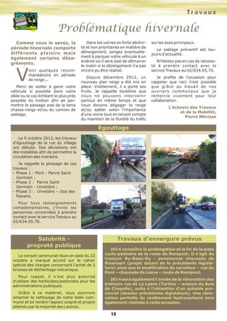 Travaux

Problématique hivernale
Comme vous le savez, la
période hivernale comporte
différents plaisirs mais
également certains désagréments.

V

oici quelques recommandations en période
de neige...

Merci de veiller à garer votre
véhicule si possible dans votre
allée ou le cas échéant le plus près
possible du trottoir afin de permettre le passage aisé de la lame
chasse-neige et/ou du camion de
sablage.

Dans les voiries en forte déclivité et non prioritaires en matière de
déneigement, songez éventuellement à parquer votre véhicule à un
endroit où il sera aisé de démarrer
le matin si le déneigement n'a pas
encore pu être réalisé.
Depuis décembre 2012, un
nouveau plan neige a été mis en
place. Visiblement, il a porté ses
fruits. Je rappelle toutefois que
nous ne pouvons intervenir
partout en même temps et que
nous devons dégager la neige
et/ou sabler selon l'importance
d'une voirie tout en tenant compte
du maintien de la fluidité du trafic

sur les axes principaux.
Le sablage préventif est toujours d'actualité.
N'hésitez pas en cas de nécessité à prendre contact avec le
service Travaux au 02/634.05.70.
Je profite de l'occasion pour
rappeler que ceci n'est possible
que grâce au travail de nos
ouvriers communaux que je
remercie vivement pour leur
collaboration.
L'échevin des Travaux
et de la Mobilité,
Pierre Mévisse

Egouttage
Le 9 octobre 2013, les travaux
d'égouttage de la rue du Village
ont débuté. Des déviations ont
été installées afin de permettre la
circulation des riverains.
Je rappelle le phasage de ces
travaux :
- Phase 1 : Pont - Parvis Saint
Germain ;
- Phase 2 : Parvis Saint
Germain - cimetière ;
- Phase 3 : cimetière – clos des
Faisans.
Pour tous renseignements
complémentaires, j'invite les
personnes concernées à prendre
contact avec le service Travaux au
02/634.05.70.

Salubrité propreté publique
Le conseil communal réuni en date du 22
octobre a marqué accord sur le cahier
spécial des charges concernant l'achat de 2
brosses de désherbage mécanique.
Pour rappel, il n'est plus autorisé
d'utiliser des herbicides/pesticides pour les
administrations publiques.
Grâce à ce matériel, nous pourrons
entamer le nettoyage de notre belle commune et lui rendre l'aspect soigné et propre
attendu par la majorité des Lasnois.

Travaux d'envergure prévus
2014 connaîtra la prolongation et la fin de la piste
cyclo-pédestre de la route de Renipont. Il s'agit du
tronçon Ry-Beau-Ry - pensionnat chaussée de
Rixensart (projet datant de la précédente législature) ainsi que la modification du carrefour – rue du
Pont – chaussée de Lasne – route de Renipont.
2014 sera également l’année de la rénovation des
trottoirs rue de La Lasne (Tartine – avenue du Bois
de Chapelle), suite à l'obtention d'un subside provincial (dossier précédente législature). Une rénovation partielle du revêtement hydrocarboné sera
également réalisée à cette occasion.

13

 