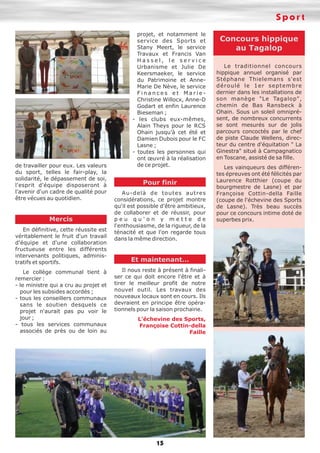 Sport

de travailler pour eux. Les valeurs
du sport, telles le fair-play, la
solidarité, le dépassement de soi,
l'esprit d'équipe disposeront à
l'avenir d'un cadre de qualité pour
être vécues au quotidien.

Mercis
En définitive, cette réussite est
véritablement le fruit d'un travail
d'équipe et d'une collaboration
fructueuse entre les différents
intervenants politiques, administratifs et sportifs.
Le collège communal tient à
remercier :
- le ministre qui a cru au projet et
pour les subsides accordés ;
- tous les conseillers communaux
sans le soutien desquels ce
projet n'aurait pas pu voir le
jour ;
- tous les services communaux
associés de près ou de loin au

projet, et notamment le
service des Sports et
Stany Meert, le service
Travaux et Francis Van
Hassel, le service
Urbanisme et Julie De
Keersmaeker, le service
du Patrimoine et AnneMarie De Nève, le service
Finances et MarieChristine Willocx, Anne-D
Godart et enfin Laurence
Bieseman ;
- les clubs eux-mêmes,
Alain Theys pour le RCS
Ohain jusqu’à cet été et
Damien Dubois pour le FC
Lasne ;
- toutes les personnes qui
ont œuvré à la réalisation
de ce projet.

Pour finir
Au-delà de toutes autres
considérations, ce projet montre
qu'il est possible d'être ambitieux,
de collaborer et de réussir, pour
peu qu'on y mette de
l'enthousiasme, de la rigueur, de la
ténacité et que l'on regarde tous
dans la même direction.

Et maintenant…
Il nous reste à présent à finaliser ce qui doit encore l'être et à
tirer le meilleur profit de notre
nouvel outil. Les travaux des
nouveaux locaux sont en cours. Ils
devraient en principe être opérationnels pour la saison prochaine.
L’échevine des Sports,
Françoise Cottin-della
Faille

15

Concours hippique
au Tagalop
Le traditionnel concours
hippique annuel organisé par
Stéphane Thielemans s'est
déroulé le 1er septembre
dernier dans les installations de
son manège "Le Tagalop",
chemin de Bas Ransbeck à
Ohain. Sous un soleil omniprésent, de nombreux concurrents
se sont mesurés sur de jolis
parcours concoctés par le chef
de piste Claude Wellens, directeur du centre d'équitation " La
Ginestra" situé à Campagnatico
en Toscane, assisté de sa fille.
Les vainqueurs des différentes épreuves ont été félicités par
Laurence Rotthier (coupe du
bourgmestre de Lasne) et par
Françoise Cottin-della Faille
(coupe de l'échevine des Sports
de Lasne). Très beau succès
pour ce concours intime doté de
superbes prix.

 
