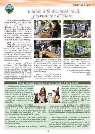 Pa t r i m o i n e

Balade à la découverte du
patrimoine d’Ohain
En marge des journées du
patrimoine, se déroulait
pour la première fois le
dimanche 8 septembre
dernier, une activité à la fois
culturelle et sportive,
ouverte à tous. Il s'agissait
d'une balade pédestre et
bucolique, très accessible
et d'une durée raisonnable.

© Roland Zanasi.

© Roland Zanasi.

© Roland Zanasi.

© Roland Zanasi.

S

'agissant d'une première
édition, nous nous
lancions un peu dans
l'inconnu. En définitive, l'idée a
plu, puisque nous avons pu
enregistrer la participation de près
d'une centaine de personnes !
Comme le temps était également
de la partie en cette fin d'été, la
réussite fut totale.
Les participants ont pu
découvrir des facettes pas
toujours connues du patrimoine
de Lasne au long de la promenade
qui les emmenait au départ de la
place Communale, dans la vallée
du Smohain, sur les pas de
quelques artistes et écrivains que
ces paysages ont inspirés.

Deux groupes suivirent la visite
commentée par des spécialistes
du patrimoine local, alors que
d'autres amateurs firent la
promenade à l'aide d'un petit
fascicule qui leur fut remis au point
de rendez-vous.
Comme l'expérience montre
que cette nouvelle activité a
manifestement rencontré une

attente, nous mettrons tout en
œuvre pour la reconduire
prochainement. A cet égard, vos
suggestions éventuelles sont
naturellement les bienvenues.
L’échevine du Patrimoine,
Françoise Cottin-della
Faille

Consultations sociales pour animaux à Rixensart
personne peut s'inscrire pour 2
animaux. A partir du 3e, le prix des
vaccins et autres médicaments
seront à charge de leur propriétaire. Les chiens et chats non
identifiés par puce électronique le
seront obligatoirement lors de la
première consultation (25 € par
animal à identifier).

Nous sommes heureux de vous
annoncer que les premières
consultations sociales pour animaux ont débuté le 12 novembre.
Elles se déroulent à Rixensart, sur
rendez-vous, le mardi, de 13h à
16h. Elles sont ouvertes à tous, à
condition de répondre aux critères
ci-après...
Toute demande doit faire l'objet
d'une inscription à l'aide d'un formulaire auquel sera
jointe une copie de l'avertissement extrait de rôle
2013 (revenus 2012). Pour les personnes en règlement de dettes, une attestation du C.P.A.S. ou de
l'administrateur de biens devra être fournie.

En pratique : les propriétaires
s'inscrivent auprès du secrétariat (064/55.58.98).
Lorsque le dossier est en ordre, ils reçoivent un bon
de consultation à remettre au vétérinaire auquel
devra également être présenté le carnet sanitaire de
l'animal.

Conditions financières : avoir des revenus inférieurs à 12.000 € par an pour les personnes isolées
et 15.000 € pour les personnes en couple ou les
isolés avec enfants.

Que coûte ce service ? Une cotisation annuelle de
15 € sera payée avant le premier rendez-vous.
Pour toutes informations complémentaires : MarieRose Bruffaerts, vice-présidente des amis des animaux, amisdesanimaux@skynet.be. 064/55.58.98.

Conditions relatives aux animaux : chaque

18

 