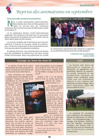 Jeunesse

Reprise des animations en septembre
Une nouvelle année d'animations.

Les responsables de l'unité Saint-Germain.

N

os 3 unités communales (Saint-Germain,
Notre Dame de la Paix et Marsupilami) ont
repris du service pour les nombreux
animés de notre commune (plus de 600 toutes unités
confondues !).
Le 21 septembre dernier, l'unité Saint-Germain
organisait son barbecue d'accueil pour le plus grand
plaisir des parents et enfants venus en masse. Plus de
300 tickets repas ont été vendus.
La somme récoltée est la bienvenue pour pouvoir
continuer à financer le nouveau chalet en construction. Ce dernier avance bien et pourra bientôt accueillir les jeunes dans d'excellentes conditions.

et recherchons activement des solutions à apporter
aux unités Notre Dame de la Paix et Marsupilami.

En parlant d'accueil, nous sommes bien conscients
que des problèmes se posent pour les deux autres
unités communales. Nous nous penchons sur ce défi

L’échevin de la Jeunesse,
Cédric Gillis

Voyage au bout de mon lit
La section locale de la Ligue
des familles de Lasne présente ce
conte musical pour les enfants de
3 à 9 ans de et par Alain Boivin.
C'est l'aventure de Thomas,
un petit garçon qui possède un lit
magique. Chaque nuit, son lit se
transforme en «lit-coptère»,
lequel s'envole par
la fenêtre ouverte
vers des pays
lointains. Au matin,
le «lit-coptère»
revient se poser
dans la chambre et
Thomas raconte
alors ses fabuleux
voyages à son copain
M a l c o l m , u n n o unours bleu avec des
baskets rouges. Mais
un matin, Thomas
constate que Malcolm
a disparu. Il part à sa
recherche sous les
couvertures, si loin que, pour
retrouver son ami, l'enfant va
traverser les quatre saisons,
l'eau, l'air, la terre et le feu, et
vivre mille aventures extraordinaires. Un conte plein d'humour,
de chansons et de musiques qui
font rêver, une histoire qui mêle
tendresse et aventure, imagi-

naire et quotidien, et qui rappelle
qu'il suffit de trois fois rien pour
qu'un enfant fasse, chaque nuit,
le merveilleux voyage au bout de
son lit…
Quand ? Où ? Le 1er février
2014 à 15h au centre sportif et
culturel de Lasne :
rue de Colinet, 11.
Le spectacle sera
suivi d’un goûter
pour les enfants.
Réservation
souhaitée via
virement sur le
compte BE30 0688
9066 2111 de la
section de Lasne
avant le 25 janvier
en mentionnant
les noms et
prénoms des
participants : 4 €
pour les membres
Ligue des familles, 6 € pour les
non-membres en prévente ; 5 €
pour les membres Ligue des
familles 7 € pour les nonmembres le jour même.
Renseignements :
l f. l a s n e @ s c a r l e t . b e . T é l . :
02/633.11.88.

23

CAP
Le Cercle des Amis de
Plancenoit a organisé le
dimanche 15 septembre son
quatrième apéritif de quartier.
Le succès rencontré et vos
nombreuses marques de
soutien nous confortent dans
l'idée que cet évènement
répond à une attente des
habitants de notre village. Nous
nous réjouissons déjà des
futures éditions 2014 !

Le vendredi 22 novembre
une conférence fut organisée à
l'école de Plancenoit. Le thème
était : «Le Compagnonnage, un
voyage, une éthique». Matthieu
van der Hoeden, compagnon
sculpteur des devoirs unis, a
partagé avec tous la richesse de
ses nombreuses années
d'expérience.

 