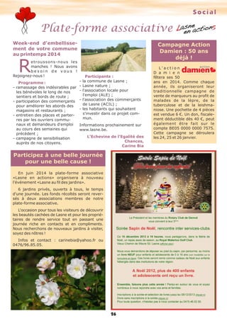 Social

Plate-forme associative
Week-end d'embellissement de votre commune
au printemps 2014

Campagne Action
Damien : 50 ans
déjà !

R

etroussons-nous les
manches ! Nous avons
besoin de vous !
Rejoignez-nous !

Participants :
- la commune de Lasne ;
Programme :
- ramassage des indésirables par - Lasne nature ;
- l'association locale pour
les bénévoles le long de nos
l'emploi (ALE) ;
sentiers et bords de route ;
- l'association des commerçants
- participation des commerçants
de Lasne (ACIL) ;
pour améliorer les abords des
- les habitants qui souhaitent
magasins et restaurants ;
s'investir dans ce projet com- entretien des places et partermun.
res par les ouvriers communaux et demandeurs d'emploi
au cours des semaines qui
précèdent ;
- campagne de sensibilisation
auprès de nos citoyens.

Informations prochainement sur
www.lasne.be.
L’Echevine de l’Egalité des
Chances,
Carine Bia

Participez à une belle journée
pour une belle cause !
En juin 2014 la plate-forme associative
«Lasne en actions» organisera à nouveau
l'événement «Lasne au fil des jardins».
6 jardins privés, ouverts à tous, le temps
d'une journée. Les fonds récoltés seront reversés à deux associations membres de notre
plate-forme associative.
L'occasion pour tous les visiteurs de découvrir
les beautés cachées de Lasne et pour les propriétaires de rendre service tout en passant une
journée riche en contacts et en compliments.
Nous recherchons de nouveaux jardins à visiter,
soyez des nôtres !
Infos et contact : carinebia@yahoo.fr ou
0476/96.85.05.

26

L' a c t i o n
D a m i e n
fêtera ses 50
ans en 2014. Comme chaque
année, ils organiseront leur
traditionnelle campagne de
vente de marqueurs au profit de
malades de la lèpre, de la
tuberculose et de la leishmaniose. Une pochette de 4 pièces
est vendue 6 €. Un don, fiscalement déductible dès 40 €, peut
également être fait sur le
compte BE05 0000 0000 7575.
Cette campagne se déroulera
les 24, 25 et 26 janvier.

 