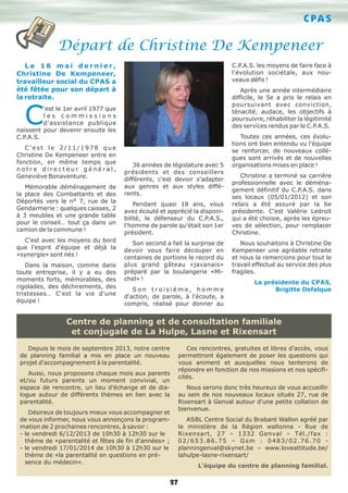 C PA S

Départ de Christine De Kempeneer
C.P.A.S. les moyens de faire face à
l'évolution sociétale, aux nouveaux défis !

Le 16 mai dernier,
Christine De Kempeneer,
travailleur social du CPAS a
été fêtée pour son départ à
la retraite.

Après une année intermédiaire
difficile, le 5e a pris le relais en
poursuivant avec conviction,
ténacité, audace, les objectifs à
poursuivre, réhabiliter la légitimité
des services rendus par le C.P.A.S.

C

'est le 1er avril 1977 que
les commissions
d'assistance publique
naissent pour devenir ensuite les
C.P.A.S.
C'est le 2/11/1978 que
Christine De Kempeneer entre en
fonction, en même temps que
notre directeur général,
Geneviève Bonaventure.
Mémorable déménagement de
la place des Combattants et des
Déportés vers le n° 7, rue de la
Gendarmerie : quelques caisses, 2
à 3 meubles et une grande table
pour le conseil… tout ça dans un
camion de la commune !
C'est avec les moyens du bord
que l'esprit d'équipe et déjà la
«synergie» sont nés !
Dans la maison, comme dans
toute entreprise, il y a eu des
moments forts, mémorables, des
rigolades, des déchirements, des
tristesses… C'est la vie d'une
équipe !

36 années de législature avec 5
présidents et des conseillers
différents, c'est devoir s'adapter
aux genres et aux styles différents.
Pendant quasi 18 ans, vous
avez écouté et apprécié la disponibilité, le défenseur du C.P.A.S.,
l'homme de parole qu'était son 1er
président.
Son second a fait la surprise de
devoir vous faire découper en
centaines de portions le record du
plus grand gâteau «javanais»
préparé par la boulangerie «Michel» !
Son troisième, homme
d'action, de parole, à l'écoute, a
compris, réalisé pour donner au

Toutes ces années, ces évolutions ont bien entendu vu l'équipe
se renforcer, de nouveaux collègues sont arrivés et de nouvelles
organisations mises en place !
Christine a terminé sa carrière
professionnelle avec le déménagement définitif du C.P.A.S. dans
ses locaux (05/01/2012) et son
relais a été assuré par la 6e
présidente. C'est Valérie Ledroit
qui a été choisie, après les épreuves de sélection, pour remplacer
Christine.
Nous souhaitons à Christine De
Kempeneer une agréable retraite
et nous la remercions pour tout le
travail effectué au service des plus
fragiles.
La présidente du CPAS,
Brigitte Defalque

Centre de planning et de consultation familiale
et conjugale de La Hulpe, Lasne et Rixensart
Depuis le mois de septembre 2013, notre centre
de planning familial a mis en place un nouveau
projet d'accompagnement à la parentalité.
Aussi, nous proposons chaque mois aux parents
et/ou futurs parents un moment convivial, un
espace de rencontre, un lieu d'échange et de dialogue autour de différents thèmes en lien avec la
parentalité.
Désireux de toujours mieux vous accompagner et
de vous informer, nous vous annonçons la programmation de 2 prochaines rencontres, à savoir :
- le vendredi 6/12/2013 de 10h30 à 12h30 sur le
thème de «parentalité et fêtes de fin d'années» ;
- le vendredi 17/01/2014 de 10h30 à 12h30 sur le
thème de «la parentalité en questions en présence du médecin».

Ces rencontres, gratuites et libres d'accès, vous
permettront également de poser les questions qui
vous animent et auxquelles nous tenterons de
répondre en fonction de nos missions et nos spécificités.
Nous serons donc très heureux de vous accueillir
au sein de nos nouveaux locaux situés 27, rue de
Rixensart à Genval autour d'une petite collation de
bienvenue.
ASBL Centre Social du Brabant Wallon agréé par
le ministère de la Région wallonne - Rue de
Rixensart, 27 – 1332 Genval – Tél./fax :
02/653.86.75 – Gsm : 0483/02.76.70 planningenval@skynet.be – www.loveattitude.be/
lahulpe-lasne-rixensart/
L'équipe du centre de planning familial.

27

 