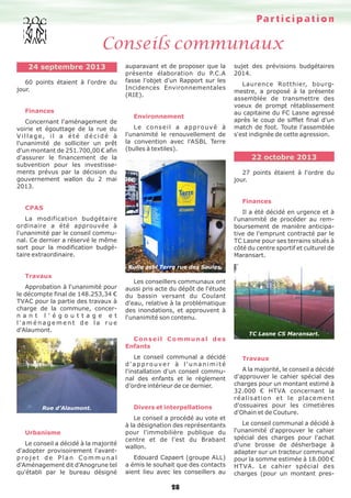 Pa r t i c i p a t i o n

Conseils communaux
24 septembre 2013
60 points étaient à l'ordre du
jour.

Finances
Concernant l'aménagement de
voirie et égouttage de la rue du
Village, il a été décidé à
l'unanimité de solliciter un prêt
d'un montant de 251.700,00 € afin
d'assurer le financement de la
subvention pour les investissements prévus par la décision du
gouvernement wallon du 2 mai
2013.

auparavant et de proposer que la
présente élaboration du P.C.A
fasse l'objet d'un Rapport sur les
Incidences Environnementales
(RIE).

Environnement
Le conseil a approuvé à
l'unanimité le renouvellement de
la convention avec l'ASBL Terre
(bulles à textiles).

sujet des prévisions budgétaires
2014.
Laurence Rotthier, bourgmestre, a proposé à la présente
assemblée de transmettre des
voeux de prompt rétablissement
au capitaine du FC Lasne agressé
après le coup de sifflet final d'un
match de foot. Toute l'assemblée
s'est indignée de cette agression.

22 octobre 2013
27 points étaient à l'ordre du
jour.

Finances
CPAS

Il a été décidé en urgence et à
l'unanimité de procéder au remboursement de manière anticipative de l'emprunt contracté par le
TC Lasne pour ses terrains situés à
côté du centre sportif et culturel de
Maransart.

La modification budgétaire
ordinaire a été approuvée à
l'unanimité par le conseil communal. Ce dernier a réservé le même
sort pour la modification budgétaire extraordinaire.
Bulle asbl Terre rue des Saules.

Travaux
Approbation à l'unanimité pour
le décompte final de 148.253,34 €
TVAC pour la partie des travaux à
charge de la commune, concern a n t l ' é g o u t t a g e e t
l'aménagement de la rue
d'Alaumont.

Les conseillers communaux ont
aussi pris acte du dépôt de l'étude
du bassin versant du Coulant
d'eau, relative à la problématique
des inondations, et approuvent à
l'unanimité son contenu.

Conseil Communal des
Enfants
Le conseil communal a décidé
d'approuver à l'unanimité
l'installation d'un conseil communal des enfants et le règlement
d’ordre intérieur de ce dernier.

Rue d’Alaumont.

Urbanisme
Le conseil a décidé à la majorité
d'adopter provisoirement l'avantprojet de Plan Communal
d'Aménagement dit d'Anogrune tel
qu'établi par le bureau désigné

Divers et interpellations
Le conseil a procédé au vote et
à la désignation des représentants
pour l'immobilière publique du
centre et de l'est du Brabant
wallon.
Edouard Capaert (groupe ALL)
a émis le souhait que des contacts
aient lieu avec les conseillers au

28

TC Lasne CS Maransart.

Travaux
A la majorité, le conseil a décidé
d'approuver le cahier spécial des
charges pour un montant estimé à
32.000 € HTVA concernant la
réalisation et le placement
d'ossuaires pour les cimetières
d'Ohain et de Couture.
Le conseil communal a décidé à
l'unanimité d'approuver le cahier
spécial des charges pour l'achat
d'une brosse de désherbage à
adapter sur un tracteur communal
pour la somme estimée à 18.000 €
H T VA. Le cahier spécial des
charges (pour un montant pres-

 