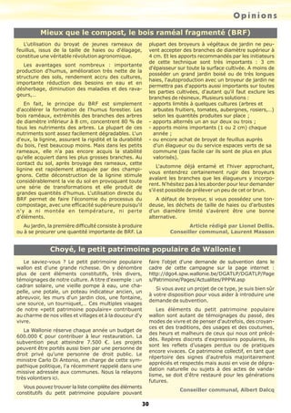 Opinions
Mieux que le compost, le bois raméal fragmenté (BRF)
L'utilisation du broyat de jeunes rameaux de
feuillus, issus de la taille de haies ou d'élagage,
constitue une véritable révolution agronomique.
Les avantages sont nombreux : importante
production d'humus, amélioration très nette de la
structure des sols, rendement accru des cultures,
importante réduction des besoins en eau et en
désherbage, diminution des maladies et des ravageurs,…

plupart des broyeurs à végétaux de jardin ne peuvent accepter des branches de diamètre supérieur à
4 cm. Et les apports recommandés par les initiateurs
de cette technique sont très importants : 3 cm
d'épaisseur sur toute la surface cultivée. A moins de
posséder un grand jardin boisé ou de très longues
haies, l'autoproduction avec un broyeur de jardin ne
permettra pas d'apports aussi importants sur toutes
les parties cultivées, d'autant qu'il faut exclure les
branches de résineux. Plusieurs solutions :
- apports limités à quelques cultures (arbres et
arbustes fruitiers, tomates, aubergines, rosiers,…)
selon les quantités produites sur place ;
- apports alternés un an sur deux ou trois ;
- apports moins importants (1 ou 2 cm) chaque
année ;
- ou encore achat de broyat de feuillus auprès
d'un élagueur ou du service espaces verts de sa
commune (pas facile car ils sont de plus en plus
valorisés).

En fait, le principe du BRF est simplement
d'accélérer la formation de l'humus forestier. Les
bois raméaux, extrémités des branches des arbres
de diamètre inférieur à 8 cm, concentrent 80 % de
tous les nutriments des arbres. La plupart de ces
nutriments sont assez facilement dégradables. L'un
d'eux, la lignine, assurant la rigidité et la durabilité
du bois, l'est beaucoup moins. Mais dans les petits
rameaux, elle n'a pas encore acquis la stabilité
qu'elle acquiert dans les plus grosses branches. Au
contact du sol, après broyage des rameaux, cette
lignine est rapidement attaquée par des champignons. Cette déconstruction de la lignine stimule
considérablement la vie du sol en provoquant toute
une série de transformations et elle produit de
grandes quantités d'humus. L'utilisation directe du
BRF permet de faire l'économie du processus du
compostage, avec une efficacité supérieure puisqu'il
n'y a ni montée en température, ni perte
d'éléments.

A défaut de broyeur, si vous possédez une tondeuse, les déchets de taille de haies ou d'arbustes
d'un diamètre limité s'avèrent être une bonne
alternative.

Au jardin, la première difficulté consiste à produire
ou à se procurer une quantité importante de BRF. La

Article rédigé par Lionel Dellis.
Conseiller communal, Laurent Masson

L'automne déjà entamé et l'hiver approchant,
vous entendrez certainement rugir des broyeurs
avalant les branches que les élagueurs y incorporent. N'hésitez pas à les aborder pour leur demander
s'il est possible de prélever un peu de cet or brun.

Choyé, le petit patrimoine populaire de Wallonie !
faire l'objet d'une demande de subvention dans le
cadre de cette campagne sur la page internet :
http://dgo4.spw.wallonie.be/DGATLP/DGATLP/Page
s/Patrimoine/Pages/Actualites/PPPW.asp

Le saviez-vous ? Le petit patrimoine populaire
wallon est d'une grande richesse. On y dénombre
plus de cent éléments constitutifs, très divers,
témoignages de notre culture. A titre d'exemple : un
cadran solaire, une vieille pompe à eau, une chapelle, une potale, un poteau indicateur ancien, un
abreuvoir, les murs d'un jardin clos, une fontaine,
une source, un tourniquet,… Ces multiples visages
de notre «petit patrimoine populaire» contribuent
au charme de nos villes et villages et à la douceur d'y
vivre.

Si vous avez un projet de ce type, je suis bien sûr
à votre disposition pour vous aider à introduire une
demande de subvention.
Les éléments du petit patrimoine populaire
wallon sont autant de témoignages du passé, des
modes de vivre et de penser d'autrefois, des croyances et des traditions, des usages et des coutumes,
des heurs et malheurs de ceux qui nous ont précédés. Repères discrets d'expressions populaires, ils
sont les reflets d'usages perdus ou de pratiques
encore vivaces. Ce patrimoine collectif, en tant que
répertoire des signes d'autrefois majoritairement
appréciés et respectés mais aussi en voie de dégradation naturelle ou sujets à des actes de vandalisme, se doit d'être restauré pour les générations
futures.

La Wallonie réserve chaque année un budget de
600.000 € pour contribuer à leur restauration. La
subvention peut atteindre 7.500 €. Les projets
peuvent être portés aussi bien par une personne de
droit privé qu'une personne de droit public. Le
ministre Carlo Di Antonio, en charge de cette sympathique politique, l'a récemment rappelé dans une
missive adressée aux communes. Nous la relayons
très volontiers ici.
Vous pouvez trouver la liste complète des éléments
constitutifs du petit patrimoine populaire pouvant

Conseiller communal, Albert Dalcq

30

 