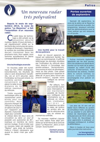 Police

Un nouveau radar
très polyvalent

Portes ouvertes
de septembre
Samedi 28 septembre, la
zone de la police de la Mazerine
a ouvert ses portes au public. Au
programme, plusieurs activités
dont les démonstrations avec le
chien policier qui ont remporté
un vif succès.

Depuis le mois de septembre 2013, la zone de
police "La Mazerine" a fait
l'acquisition d'un nouveau
radar.

C

e petit bijou de technologie a été acheté via la
convention sécurité
routière. Après 15 jours de tests, il
est régulièrement utilisé sur le
territoire des communes de Lasne,
La Hulpe et Rixensart. Cependant,
le nombre de contrôles préventifs
devrait s'accentuer dans les
prochains mois. Pour rappel, nous
sommes actuellement en pleine
campagne Bob de fin d'année.

Une technologie avancée
Ce nouveau radar est numérique au lieu d'être analogique.
Concrètement, les résultats de
celui-ci sont directement transférés, via un wi-fi sécurisé, dans
l'ordinateur se trouvant à bord. Ce
système permet
notamment de
placer le radar à une
distance de 30
mètres maximum
du véhicule.
"Cette nouvelle
technologie offre de
nombreuses possibilités pour nos
contrôles. Nous
pouvons changer de
véhicule ou le placer
en dehors de celui-ci
car l'appareil est
étanche. Il peut être
réglé pour contrôler
la vitesse dans les deux sens de
circulation ou dans un seul et
possède une autonomie de 8h",
explique un membre de notre
service roulage. Il est à noter que
ce nouveau radar est capable de
"flasher" sans éclat de lumière.
Celle-ci n'étant nécessaire que
quand la clarté n'est pas suffisante.

Une facilité pour le travail
de nos policiers
Avec ce nouvel appareil, le
travail est nettement facilité. De
retour au commissariat, il suffit de
télécharger les données récoltées
par l'ordinateur du véhicule dans
celui destiné à l'encodage des
procès-verbaux. "Anciennement,
nous avions le souci du développement du film photo. Cela posait
parfois problème pour respecter le
délai de 14 jours dans l'envoi des
procès-verbaux", signale notre
collègue du service
roulage.
Par ailleurs, lors
d'un contrôle routier
avec interception, il
est maintenant
possible de fournir
aux collègues des
informations sur le
véhicule en infraction. L'ordinateur
p e r m e t
à
l'inspecteur qui gère
le radar, de revenir
en arrière afin de
voir le véhicule ainsi
que sa vitesse au
moment du contrôle.
Ce nouveau matériel s'ajoute
aux trois radars fixes déjà présents sur le territoire de la zone de
police "La Mazerine", alors un bon
conseil : levez le pied !
Contact presse,
Séverine Leroy

31

Autres moments également
appréciés par les plus jeunes,
tirer à la carabine au stand de tir,
monter sur la moto de la police,
s'asseoir au volant d'une des
voitures d'intervention, faire
fonctionner les sirènes, monter
dans la voiture tonneau ou
encore visiter les cachots
accompagnés d'un policier en
uniforme.

Les plus de 16 ans ont pu
tester leurs réflexes au guidon
du simulateur moto. Les parents
ont pu assister à une démonstration de réanimation par les
ambulanciers de l'ACS (Amicale
des Corps de Sauvetage) et
ainsi apprendre à pratiquer un
massage cardiaque et à utiliser
le défibrillateur.
Merci à toutes et tous pour
cette journée très instructive.
Le bourgmestre,
Laurence Rotthier

 