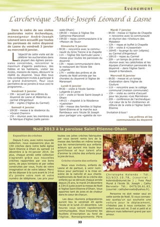 Evénement

L’archevèque André-Joseph Léonard à Lasne
Dans le cadre de ses visites
pastorales notre Archevêque,
monseigneur André-Joseph
Léonard sera accueilli par toutes
les paroisses de notre doyenné
de Lasne du vendredi 3 janvier
au mercredi 8 janvier.

L

’objectif de cette visite est de
célébrer les eucharisties dans
la plupart des églises paroissiales concernées, rencontrer le
maximum d'agents pastoraux, des
fidèles et les habitants, visiter les
écoles, maisons de repos, découvrir la
réalité du doyenné. Vous êtes tous
très cordialement invités à participer à
ce grand évènement. Pour vous
permettre de se joindre à nous voici le
programme...
Vendredi 3 janvier
- 19h - accueil par les prêtres du
doyenné de Lasne et Waterloo au
carmel d'Argenteuil
- 20h - vigiles (l'église du Carmel)
Samedi 4 janvier
- 10h30 - messe à la résidence du
«Grand Chemin»
- 15h - réunion avec les membres de
la fabrique d'église (salle parois-

siale-Ohain)
- 18h30 – messe à l'église Ste
Catherine-Plancenoit
- 19h30 – repas communautaire à la
«Maison de Tous»
Dimanche 5 janvier
- 9h30 – rencontre avec la communauté du Gros Tienne à la chapelle
- 11h – l'église Ste Gertrude Lasne –
messe pour toutes les paroisses du
doyenné
- 13h – repas communautaire dans
le restaurant de l'école Ste
Lutgarde
- 17h – veillée des prières et de
chants de Noël animée par les
chorales du doyenné à l'église de
Maransart
Lundi 6 janvier
- 9h30 – visite à l'école SainteLutgarde à Lasne
- 11h – visite à l'école Saint-Joseph à
Ohain
- 14h15 – chapelet à la Résidence
«Lasnoise»
- 18h - messe des familles à l'église
Saint-Etienne et la marche aux
flambeaux vers l'école St Joseph
pour partager une «galette de roi»

Mardi 7 janvier
- 8h30 - messe à l'église de Chapelle
+ rencontre avec la communauté
et réunion des «Visiteurs des
Malades»
- 12h – repas et buffet à Chapelle
- 15h – visite à «L'essentiel»
- 16h45 - louange du soir (vêpres)
au Carmel d'Argenteuil
- 18h10 - repas au Carmel
- 20h – un temps de prière et
réunion avec les catéchistes et les
équipes d'animation paroissiale du
doyenné – dans l'église SaintJoseph à Ransbeck.
Mercredi 8 janvier
- 8h30 - messe et un temps
d'adoration dans l'église de
Couture
- 11h – rencontre avec le collège
communal (maison communale)
- 15h – visite au centre d'accueil
pour les jeunes «Les Marnières»
- 20h – conférence de l'archevêque:
«Le cœur de la foi chrétienne» et
clôture de la visite à l'église SaintEtienne
Invitation à tous !
Les prêtres et les
communautés du doyenné

Noël 2013 à la paroisse Saint-Etienne-Ohain
Exposition de crèches
Depuis 5 ans, avec notre nouvelle
collection, nous exposerons plus de
150 crèches dans notre belle église
Saint Etienne à Ohain du samedi 14
décembre à la mi-janvier 2014. De
plus, chaque année cette collection
s’agrandit grâce aux nouvelles
crèches rapportées par vos bons
soins, de pays lointains et par celles
construites par vous, fruits de votre
imagination et de votre labeur. Merci
de les déposer à la cure avant le 14 et
d'y joindre votre nom et votre
numéro de téléphone. Les prix pour

toutes ces jolies crèches fabriquées
par vous seront remis lors de la
messe des familles en même temps
que les remerciements aux enfants
acteurs qui auront mis toute leur
gentillesse et leur talent afin
d'animer la crèche des enfants pour
la joie de tous.
Crèche vivante des enfants
Nous vous invitons, enfants de
Lasne et de partout, à venir nombreux pour participer à la mise en
scène de la nativité et aux chants
traditionnels de Noël de la crèche des
enfants qui se déroule chaque année
depuis 25 ans, le mardi 24 décembre
à 23h15 juste avant la messe de Noël
à l'église Saint Etienne d'Ohain. Vous
apportez tant de joies et de chaleur
dans le coeur de chacun.
Les deux réunions préparatoires
auront lieu le vendredi 20 après
l'école et le lundi 23 décembre. Les
heures vous seront rapidement
communiquées. Vous trouverez les
feuillets d'inscription au fond de
l'église. Renseignements Père

33

Christophe Kolendo - Tél.:
02/633.10.78, (courriel :
kolendo@skynet.be ) ; Yves Paul
Muret à l'école St. Joseph ; Cathy
Bervoets- Tél.: 0475/26.61.83,
(courriel : cathybervoets@yahoo.fr).
Personne ne doit rester seul en
cette soirée de Noël. Si vous connaissez quelqu'un qui souhaite une
voiture pour le déplacement,
n'hésitez pas à nous contacter. Un
enfant nous est né. Il est si petit et si
démuni mais tellement grand par son
amour.

 