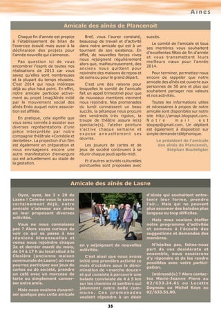 Aînés
Amicale des aînés de Plancenoit
Chaque fin d'année est propice
à l'établissement de bilan de
l'exercice écoulé mais aussi à la
déclinaison des projets pour
l'année nouvelle qui s'annonce.
Pas question ici de vous
encombrer l'esprit de toutes nos
réalisations de 2013 car vous
savez qu'elles sont nombreuses
et la plupart du temps réussies.
C'est 2014 qui nous intéresse
déjà au plus haut point. En effet,
notre amicale participe activement au projet Imag'Aînés initié
par le mouvement social des
aînés Enéo auquel notre association est affiliée.
En pratique, cela signifie que
vous serez conviés à assister aux
diverses représentations d'une
pièce interprétée par notre
compagnie théâtrale «Comédie et
dentelles». La projection d'un film
est également en préparation et
nous envisageons encore une
autre manifestation d'envergure
qui est actuellement au stade de
la gestation.

Bref, vous l'aurez constaté,
beaucoup de travail et d'activité
dans notre amicale qui est à un
tournant de son existence. En
effet, de nouvelles forces vives
nous rejoignent régulièrement
alors que, malheureusement, des
anciens nous quittent pour
rejoindre des maisons de repos et
de soins ou pour le grand départ.
C'est une des raisons pour
lesquelles le comité de l'amicale
fait un appel trimestriel pour que
de nouveaux membres viennent
nous rejoindre. Nos promenades
du lundi connaissent un beau
succès, la pétanque nous procure
des vendredis très rigolos, la
troupe de théâtre assure le(s)
spectacle(s), l'atelier peinture
s'active chaque semaine et
expose annuellement ses
œuvres.

succès.
Le comité de l'amicale et tous
ses membres vous souhaitent
d'excellentes fêtes de fin d'année
et vous transmettent leurs
meilleurs vœux pour l'année
2014.
Pour terminer, permettez-nous
encore de rappeler que notre
amicale des aînés est ouverte aux
personnes de 50 ans et plus qui
souhaitent partager nos valeurs
et nos activités.
Toutes les informations utiles
et nécessaires à propos de notre
amicale sont disponibles sur notre
site http://amapl.blogspot.com.
N o t r e
m a i l
e s t
sbopap@gmail.com. Un dépliant
est également à disposition sur
simple demande téléphonique.
Le président de l'amicale
des aînés de Plancenoit,
Stéphan Bouteligier

Les joueurs de cartes et de
jeux de société continuent à se
réunir chaque jeudi après-midi.
Et d'autres activités culturelles
ponctuelles sont proposées avec

Amicale des aînés de Lasne
d'aînés qui souhaitent entretenir leur forme, prendre
l'air… Mais qui ne peuvent
plus assumer des balades plus
longues ou trop difficiles.

Oyez, oyez, les 3 x 20 de
Lasne ! Comme vous le savez
certainement déjà, notre
amicale s'adresse aux aînés
en leur proposant diverses
activités.
Vous ne nous connaissez
pas ? Alors soyez curieux de
voir ce qui se passe à nos
réunions bimensuelles et
venez nous rejoindre chaque
2e et dernier mardi du mois,
de 14 à 17 h au local situé à la
Closière (ancienne maison
communale de Lasne) où vous
pourrez participer aux jeux de
cartes ou de société, prendre
un café avec un morceau de
tarte ou simplement converser entre amis.
Mais nous voulons dynamiser quelque peu cette amicale

Mais nous voulons étoffer
notre programme d'activités
et sommes à l'écoute des
suggestions et demandes des
membres.
en y adjoignant de nouvelles
activités.
C'est ainsi que nous avons
initié une première activité ce
mois d'octobre sous la dénomination de «marche douce»
et qui consiste à parcourir une
balade conviviale de 4 à 5 km
sur les chemins et sentiers qui
jalonnent notre belle commune. Ces promenades
veulent répondre à un désir

35

N'hésitez pas, faites-nous
part de vos desiderata et
ensemble, nous essaierons
d'y répondre et de les rendre
possibles avec votre participation.
Intéressé(e) ? Alors contactez Marie-Jeanne Piens au
02/633.24.61 ou Lucette
Dagneau ou Michel Kaye au
02/633.51.00.

 