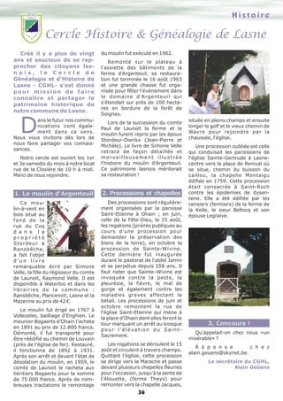 Histoire

Cercle Histoire & Généalogie de Lasne
Créé il y a plus de vingt
ans et soucieux de se rapprocher des citoyens lasnois, le Cercle de
Généalogie et d'Histoire de
Lasne - CGHL- s'est donné
pour mission de faire
connaître et partager le
patrimoine historique de
notre commune de Lasne.

D

ans le futur nos communications iront également dans ce sens.
Nous vous invitons dès lors de
nous faire partager vos connaissances.

du moulin fut exécuté en 1962.
Remonté sur le plateau à
l'assiette des bâtiments de la
ferme d'Argenteuil, sa restauration fut terminée le 16 août 1963
et une grande chasse fut organisée pour fêter l'événement dans
le domaine d'Argenteuil qui
s'étendait sur près de 100 hectares en bordure de la forêt de
Soignes.

Notre cercle est ouvert les 1er
et 3e samedis du mois à notre local
rue de la Closière de 10 h à midi.
Merci de nous rejoindre.

Lors de la succession du comte
Paul de Launoit la ferme et le
moulin furent repris par les époux
Stordeur-Dierikx (Jean-Pierre et
Michèle). Le livre de Simone Velle
retrace de façon détaillée et
merveilleusement illustrée
l'histoire du moulin d'Argenteuil.
Ce patrimoine lasnois mériterait
sa restauration !

1. Le moulin d'Argenteuil

2. Processions et chapelles

C e m o ulin-à-vent en
bois situé au
fond de la
rue du Coq
d a n s l a
propriété
Stordeur à
Ransbêche,
a fait l'objet
d'un livre
remarquable écrit par Simone
Velle, la fille du régisseur du comte
de Launoit, Raymond Velle. Il est
disponible à Waterloo et dans les
l i b ra i r i e s d e l a c o m m u n e :
Ransbêche, Plancenoit, Lasne et la
Mazerine au prix de 42 €.

Des processions sont régulièrement organisées par la paroisse
Saint-Etienne à Ohain ; en juin,
celle de la Fête-Dieu, le 15 août,
les rogations (prières publiques au
cours d'une procession pour
demander la préservation des
biens de la terre), en octobre la
procession de Sainte-Wivine.
Cette dernière fut inaugurée
durant le pastorat de l'abbé Jamin
et se perpétue depuis 258 ans. Il
faut noter que Sainte–Wivine est
invoquée contre la peste, la
pleurésie, la fièvre, le mal de
gorge et également contre les
maladies graves affectant le
bétail. Les processions de juin et
octobre remontent la rue de
l'église Saint-Etienne qui mène à
la place d'Ohain dont elles feront le
tour marquant un arrêt au kiosque
pour l'élévation du SaintSacrement.

Le moulin fut érigé en 1767 à
Vollezeles, bailliage d'Enghien. Le
meunier Bogaerts d'Ohain l'acheta
en 1891 au prix de 12.800 francs.
Démonté, il fut transporté pour
être réédifié au chemin de Louvain
(près de l'église de fer). Restauré,
il fonctionna de 1892 à 1931.
Après son arrêt et devant l'état de
désolation du moulin, en 1959, le
comte de Launoit le racheta aux
héritiers Bogaerts pour la somme
de 75.000 francs. Après de nombreuses tractations le remontage

Les rogations se déroulent le 15
août et circulent à travers champs.
Quittant l'église, cette procession
se dirige vers la Marache et passe
devant plusieurs chapelles fleuries
pour l'occasion, jusqu'à la sente de
l'Alouette, (ferme Theys) pour
remonter vers la chapelle Jacques,

36

située en pleins champs et ensuite
longer le golf et le vieux chemin de
Wavre pour rejoindre par la
chaussée, l'église.
Une procession oubliée est celle
qui conduisait les paroissiens de
l'église Sainte-Gertrude à Lasnecentre vers la place de Renival où
se situe, chemin du buisson du
caillou, la chapelle Montaigu
édifiée en 1759. Cette procession
était consacrée à Saint-Roch
contre les épidémies de dysenterie. Elle a été édifiée par les
censiers (fermiers) de la ferme de
la Kelle, le sieur Bellocq et son
épouse Legraive.

3. Concours !
Qu'appelait-on chez nous «un
misérable» ?
R é p o n s e
c h e z
alain.geuens@skynet.be.
Le secrétaire du CGHL,
Alain Geûens

 