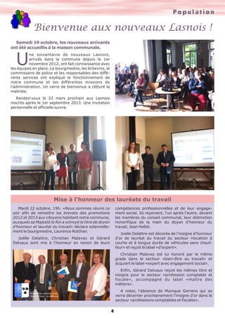 Population

Bienvenue aux nouveaux Lasnois !
Samedi 19 octobre, les nouveaux arrivants
ont été accueillis à la maison communale.

U

ne soixantaine de nouveaux Lasnois,
arrivés dans la commune depuis le 1er
novembre 2012, ont fait connaissance avec
les équipes en place. Le bourgmestre, les échevins, le
commissaire de police et les responsables des différents services ont expliqué le fonctionnement de
notre commune et les différentes missions de
l'administration. Un verre de bienvenue a clôturé la
matinée.
Rendez-vous le 22 mars prochain aux Lasnois
inscrits après le 1er septembre 2013. Une invitation
personnelle et officielle suivra.

Mise à l'honneur des lauréats du travail
compétences professionnelles et de leur engagement social. Ils reçoivent, l'un après l'autre, devant
les membres du conseil communal, leur distinction
honorifique de la main du doyen d'honneur du
travail, Jean Hallet.

Mardi 22 octobre, 19h. «Nous sommes réunis ce
soir afin de remettre les brevets des promotions
2012 et 2013 aux citoyens habitant notre commune,
auxquels sa Majesté le Roi a octroyé le titre de doyen
d'honneur et lauréat du travail» déclare solennellement le bourgmestre, Laurence Rotthier.

Joelle Delattre est décorée de l'insigne d'honneur
d'or de lauréat du travail du secteur «location à
courte et à longue durée de véhicules sans chauffeur» et reçoit le label «d'expert».

Joëlle Delattre, Christian Malevez et Gérard
Delvaux sont mis à l'honneur en raison de leurs

Christian Malevez est lui honoré par le même
grade dans le secteur «bien-être au travail» et
acquiert le label «expert avec engagement social».
Enfin, Gérard Delvaux reçoit les mêmes titre et
insigne pour le secteur «profession comptable et
fiscale», accompagné du label «maître des
métiers».
A noter, l'absence de Monique Gorrens qui se
verra décerner prochainement l'insigne d'or dans le
secteur «professions comptables et fiscales».

4

 