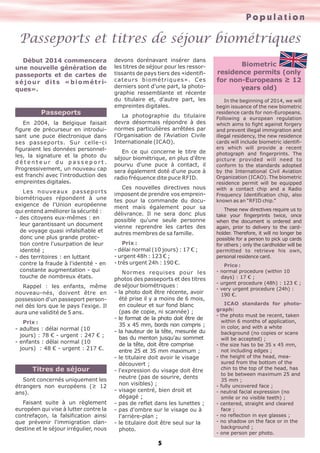 Population

Passeports et titres de séjour biométriques
Début 2014 commencera
une nouvelle génération de
passeports et de cartes de
s é j o u r d i t s « b i o m é t r iques».

Passeports
En 2004, la Belgique faisait
figure de précurseur en introduisant une puce électronique dans
ses passeports. Sur celle-ci
figuraient les données personnelles, la signature et la photo du
détenteur du passeport.
Progressivement, un nouveau cap
est franchi avec l'introduction des
empreintes digitales.
L e s n o u ve a u x p a s s e p o r t s
biométriques répondent à une
exigence de l'Union européenne
qui entend améliorer la sécurité :
- des citoyens eux-mêmes : en
leur garantissant un document
de voyage quasi infalsifiable et
donc une plus grande protection contre l'usurpation de leur
identité ;
- des territoires : en luttant
contre la fraude à l'identité - en
constante augmentation - qui
touche de nombreux états.
Rappel : les enfants, même
nouveau-nés, doivent être en
possession d'un passeport personnel dès lors que le pays l'exige. Il
aura une validité de 5 ans.
Prix :
- adultes : délai normal (10
jours) : 78 € - urgent : 247 € ;
- enfants : délai normal (10
jours) : 48 € - urgent : 217 €.

Titres de séjour
Sont concernés uniquement les
étrangers non européens (≥ 12
ans).
Faisant suite à un règlement
européen qui vise à lutter contre la
contrefaçon, la falsification ainsi
que prévenir l'immigration clandestine et le séjour irrégulier, nous

devons dorénavant insérer dans
les titres de séjour pour les ressortissants de pays tiers des «identificateurs biométriques». Ces
derniers sont d'une part, la photographie ressemblante et récente
du titulaire et, d'autre part, les
empreintes digitales.
La photographie du titulaire
devra désormais répondre à des
normes particulières arrêtées par
l'Organisation de l'Aviation Civile
Internationale (ICAO).
En ce qui concerne le titre de
séjour biométrique, en plus d'être
pourvu d'une puce à contact, il
sera également doté d'une puce à
radio fréquence dite puce RFID.
Ces nouvelles directives nous
imposent de prendre vos empreintes pour la commande du document mais également pour sa
délivrance. Il ne sera donc plus
possible qu'une seule personne
vienne reprendre les cartes des
autres membres de sa famille.
Prix :
- délai normal (10 jours) : 17 € ;
- urgent 48h : 123 € ;
- très urgent 24h : 190 €.
Normes requises pour les
photos des passeports et des titres
de séjour biométriques :
- la photo doit être récente, avoir
été prise il y a moins de 6 mois,
en couleur et sur fond blanc
(pas de copie, ni scannée) ;
- le format de la photo doit être de
35 x 45 mm, bords non compris ;
- la hauteur de la tête, mesurée du
bas du menton jusqu'au sommet
de la tête, doit être comprise
entre 25 et 35 mm maximum ;
- le titulaire doit avoir le visage
découvert ;
- l'expression du visage doit être
neutre (pas de sourire, dents
non visibles) ;
- visage centré, bien droit et
dégagé ;
- pas de reflet dans les lunettes ;
- pas d'ombre sur le visage ou à
l'arrière-plan ;
- le titulaire doit être seul sur la
photo.

5

Biometric
residence permits (only
for non-Europeans ≥ 12
years old)
In the beginning of 2014, we will
begin issuance of the new biometric
residence cards for non-Europeans.
Following a european regulation
which aims to fight against forgery
and prevent illegal immigration and
illegal residency, the new residence
cards will include biometric identifiers which will provide a recent
photograph and fingerprints. The
picture provided will need to
conform to the standards adopted
by the International Civil Aviation
Organization (ICAO). The biometric
residence permit will be equipped
with a contact chip and a Radio
Frequency Identification chip, also
known as an “RFID chip.”
These new directives require us to
take your fingerprints twice, once
when the document is ordered and
again, prior to delivery to the cardholder. Therefore, it will no longer be
possible for a person to pick up cards
for others ; only the cardholder will be
permitted to retrieve his own,
personal residence card.
Price :
- normal procedure (within 10
days) : 17 € ;
- urgent procedure (48h) : 123 € ;
- very urgent procedure (24h) :
190 €.
ICAO standards for photograph:
- the photo must be recent, taken
within 6 months of application,
in color, and with a white
background (no copies or scans
will be accepted) ;
- the size has to be 35 x 45 mm,
not including edges ;
- the height of the head, measured from the bottom of the
chin to the top of the head, has
to be between maximum 25 and
35 mm ;
- fully uncovered face ;
- neutral facial expression (no
smile or no visible teeth) ;
- centered, straight and cleared
face ;
- no reflection in eye glasses ;
- no shadow on the face or in the
background ;
- one person per photo.

 