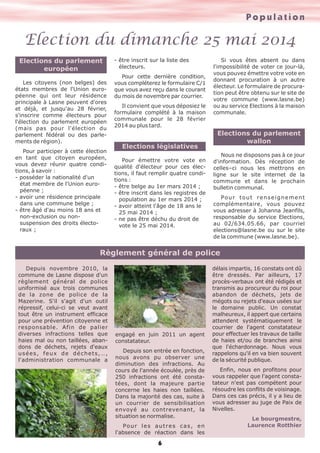 Population

Election du dimanche 25 mai 2014
Elections du parlement
européen
Les citoyens (non belges) des
états membres de l'Union européenne qui ont leur résidence
principale à Lasne peuvent d'ores
et déjà, et jusqu'au 28 février,
s'inscrire comme électeurs pour
l'élection du parlement européen
(mais pas pour l'élection du
parlement fédéral ou des parlements de région).
Pour participer à cette élection
en tant que citoyen européen,
vous devez réunir quatre conditions, à savoir :
- posséder la nationalité d'un
état membre de l'Union européenne ;
- avoir une résidence principale
dans une commune belge ;
- être âgé d'au moins 18 ans et
non-exclusion ou nonsuspension des droits électoraux ;

- être inscrit sur la liste des
électeurs.
Pour cette dernière condition,
vous compléterez le formulaire C/1
que vous avez reçu dans le courant
du mois de novembre par courrier.
Il convient que vous déposiez le
formulaire complété à la maison
communale pour le 28 février
2014 au plus tard.

Elections législatives
Pour émettre votre vote en
qualité d'électeur pour ces élections, il faut remplir quatre conditions :
- être belge au 1er mars 2014 ;
- être inscrit dans les registres de
population au 1er mars 2014 ;
- avoir atteint l'âge de 18 ans le
25 mai 2014 ;
- ne pas être déchu du droit de
vote le 25 mai 2014.

Si vous êtes absent ou dans
l'impossibilité de voter ce jour-là,
vous pouvez émettre votre vote en
donnant procuration à un autre
électeur. Le formulaire de procuration peut être obtenu sur le site de
votre commune (www.lasne.be)
ou au service Elections à la maison
communale.

Elections du parlement
wallon
Nous ne disposons pas à ce jour
d'information. Dès réception de
celles–ci nous les mettrons en
ligne sur le site internet de la
commune et dans le prochain
bulletin communal.
Po u r t o u t r e n s e i g n e m e n t
complémentaire, vous pouvez
vous adresser à Johanna Jeanfils,
responsable du service Elections,
au 02/634.05.66, par courriel
elections@lasne.be ou sur le site
de la commune (www.lasne.be).

Règlement général de police
Depuis novembre 2010, la
commune de Lasne dispose d'un
règlement général de police
uniformisé aux trois communes
de la zone de police de la
Mazerine. S'il s'agit d'un outil
répressif, celui-ci se veut avant
tout être un instrument efficace
pour une prévention citoyenne et
responsable. Afin de palier
diverses infractions telles que
haies mal ou non taillées, abandons de déchets, rejets d'eaux
usées, feux de déchets,…,
l'administration communale a

engagé en juin 2011 un agent
constatateur.
Depuis son entrée en fonction,
nous avons pu observer une
diminution des infractions. Au
cours de l'année écoulée, près de
250 infractions ont été constatées, dont la majeure partie
concerne les haies non taillées.
Dans la majorité des cas, suite à
un courrier de sensibilisation
envoyé au contrevenant, la
situation se normalise.
Po u r l e s a u t r e s c a s , e n
l'absence de réaction dans les

6

délais impartis, 16 constats ont dû
être dressés. Par ailleurs, 17
procès-verbaux ont été rédigés et
transmis au procureur du roi pour
abandon de déchets, jets de
mégots ou rejets d'eaux usées sur
le domaine public. Un constat
malheureux, il appert que certains
attendent systématiquement le
courrier de l'agent constatateur
pour effectuer les travaux de taille
de haies et/ou de branches ainsi
que l'échardonnage. Nous vous
rappelons qu'il en va bien souvent
de la sécurité publique.
Enfin, nous en profitons pour
vous rappeler que l'agent constatateur n'est pas compétent pour
résoudre les conflits de voisinage.
Dans ces cas précis, il y a lieu de
vous adresser au juge de Paix de
Nivelles.
Le bourgmestre,
Laurence Rotthier

 