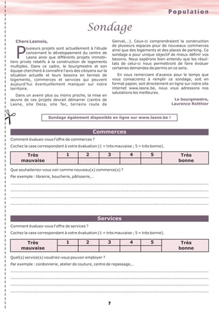 Population

Sondage
Genval,…). Ceux-ci comprendraient la construction
de plusieurs espaces pour de nouveaux commerces
ainsi que des logements et des places de parking. Ce
sondage a pour unique objectif de mieux définir vos
besoins. Nous espérons bien entendu que les résultats de celui-ci nous permettront de faire évoluer
certaines demandes de permis en ce sens.

Chers Lasnois,

P

lusieurs projets sont actuellement à l'étude
concernant le développement du centre de
Lasne ainsi que différents projets immobiliers privés relatifs à la construction de logements
multiples. Dans ce cadre, le bourgmestre et son
équipe cherchent à connaître l'avis des citoyens sur la
situation actuelle et leurs besoins en termes de
logements, commerces et services qui peuvent
aujourd'hui éventuellement manquer sur notre
territoire.

En vous remerciant d'avance pour le temps que
vous consacrerez à remplir ce sondage, soit en
format papier, soit directement en ligne sur notre site
internet www.lasne.be, nous vous adressons nos
salutations les meilleures.

Dans un avenir plus ou moins proche, la mise en
œuvre de ces projets devrait démarrer (centre de
Lasne, site Deza, site Tec, terrains route de

Le bourgmestre,
Laurence Rotthier

#

Sondage également disponible en ligne sur www.lasne.be !

Commerces
Comment évaluez-vous l'offre de commerces ?
Cochez la case correspondant à votre évaluation (1 = très mauvaise ; 5 = très bonne).

Très
mauvaise

1

2

3

4

5

Très
bonne

Que souhaiteriez-vous voir comme nouveau(x) commerce(s) ?
Par exemple : librairie, boucherie, pâtisserie,…
....................................................................................................................................................
....................................................................................................................................................
....................................................................................................................................................
....................................................................................................................................................

Services
Comment évaluez-vous l'offre de services ?
Cochez la case correspondant à votre évaluation (1 = très mauvaise ; 5 = très bonne).

Très
mauvaise

1

2

3

4

5

Très
bonne

Quel(s) service(s) voudriez-vous pouvoir employer ?
Par exemple : cordonnerie, atelier de couture, centre de repassage,…
....................................................................................................................................................
....................................................................................................................................................
....................................................................................................................................................
....................................................................................................................................................

7

 