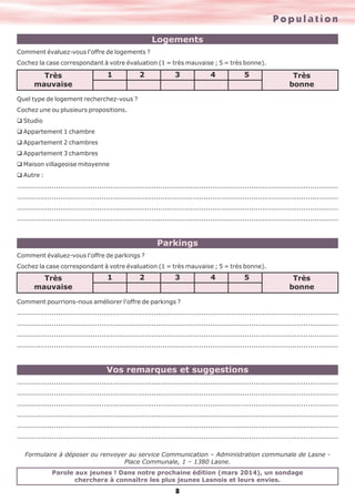 Population
Logements
Comment évaluez-vous l'offre de logements ?
Cochez la case correspondant à votre évaluation (1 = très mauvaise ; 5 = très bonne).

Très
mauvaise

1

2

3

4

5

Très
bonne

Quel type de logement recherchez-vous ?
Cochez une ou plusieurs propositions.
q Studio
q Appartement 1 chambre
q Appartement 2 chambres
q Appartement 3 chambres
q Maison villageoise mitoyenne
q Autre :
....................................................................................................................................................
....................................................................................................................................................
....................................................................................................................................................
....................................................................................................................................................

Parkings
Comment évaluez-vous l'offre de parkings ?
Cochez la case correspondant à votre évaluation (1 = très mauvaise ; 5 = très bonne).

Très
mauvaise

1

2

3

4

5

Très
bonne

Comment pourrions-nous améliorer l'offre de parkings ?
....................................................................................................................................................
....................................................................................................................................................
....................................................................................................................................................
....................................................................................................................................................

Vos remarques et suggestions
....................................................................................................................................................
....................................................................................................................................................
....................................................................................................................................................
....................................................................................................................................................
....................................................................................................................................................
....................................................................................................................................................
Formulaire à déposer ou renvoyer au service Communication – Administration communale de Lasne Place Communale, 1 – 1380 Lasne.
Parole aux jeunes ! Dans notre prochaine édition (mars 2014), un sondage
cherchera à connaître les plus jeunes Lasnois et leurs envies.

8

 